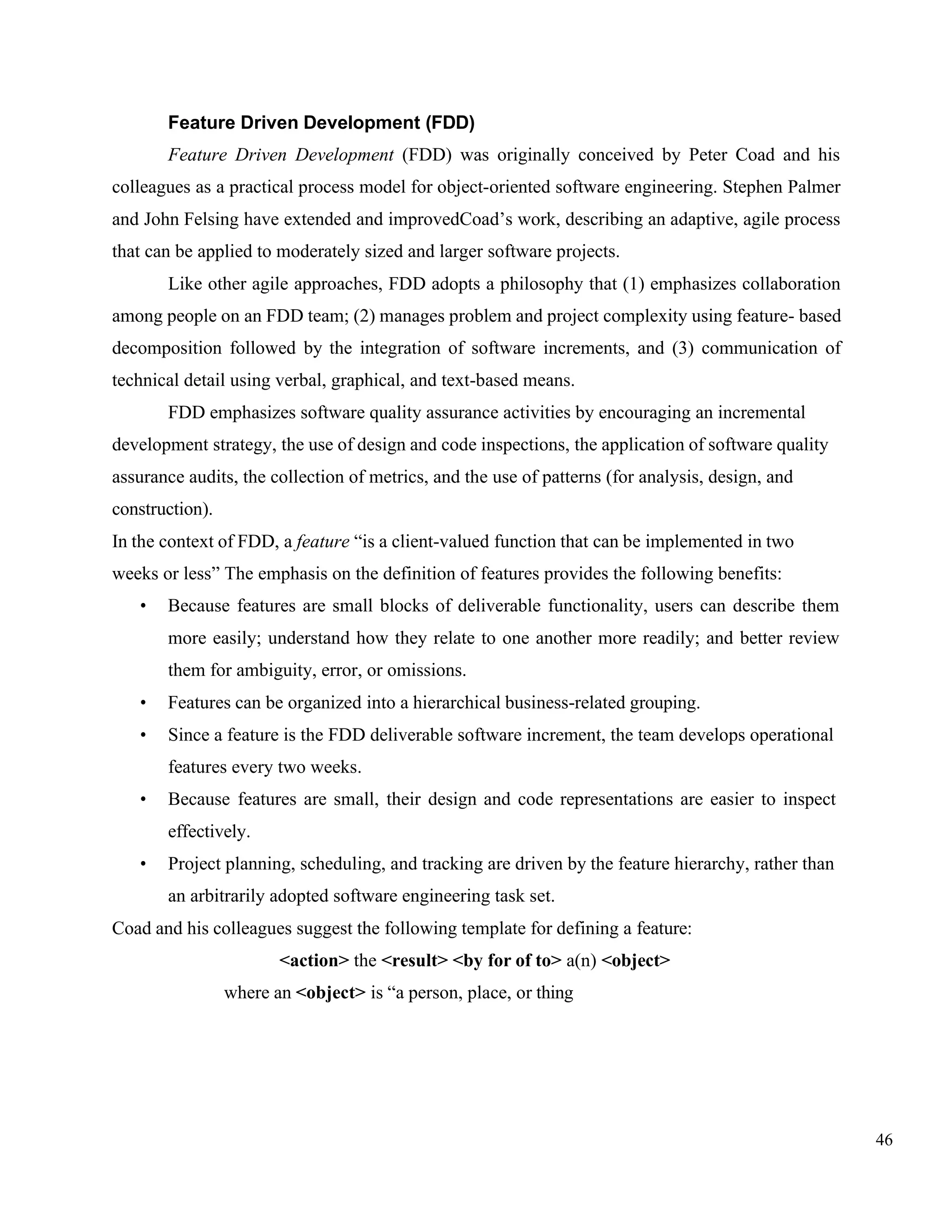 46
Feature Driven Development (FDD)
Feature Driven Development (FDD) was originally conceived by Peter Coad and his
colleagues as a practical process model for object-oriented software engineering. Stephen Palmer
and John Felsing have extended and improvedCoad’s work, describing an adaptive, agile process
that can be applied to moderately sized and larger software projects.
Like other agile approaches, FDD adopts a philosophy that (1) emphasizes collaboration
among people on an FDD team; (2) manages problem and project complexity using feature- based
decomposition followed by the integration of software increments, and (3) communication of
technical detail using verbal, graphical, and text-based means.
FDD emphasizes software quality assurance activities by encouraging an incremental
development strategy, the use of design and code inspections, the application of software quality
assurance audits, the collection of metrics, and the use of patterns (for analysis, design, and
construction).
In the context of FDD, a feature “is a client-valued function that can be implemented in two
weeks or less” The emphasis on the definition of features provides the following benefits:
• Because features are small blocks of deliverable functionality, users can describe them
more easily; understand how they relate to one another more readily; and better review
them for ambiguity, error, or omissions.
• Features can be organized into a hierarchical business-related grouping.
• Since a feature is the FDD deliverable software increment, the team develops operational
features every two weeks.
• Because features are small, their design and code representations are easier to inspect
effectively.
• Project planning, scheduling, and tracking are driven by the feature hierarchy, rather than
an arbitrarily adopted software engineering task set.
Coad and his colleagues suggest the following template for defining a feature:
<action> the <result> <by for of to> a(n) <object>
where an <object> is “a person, place, or thing
 