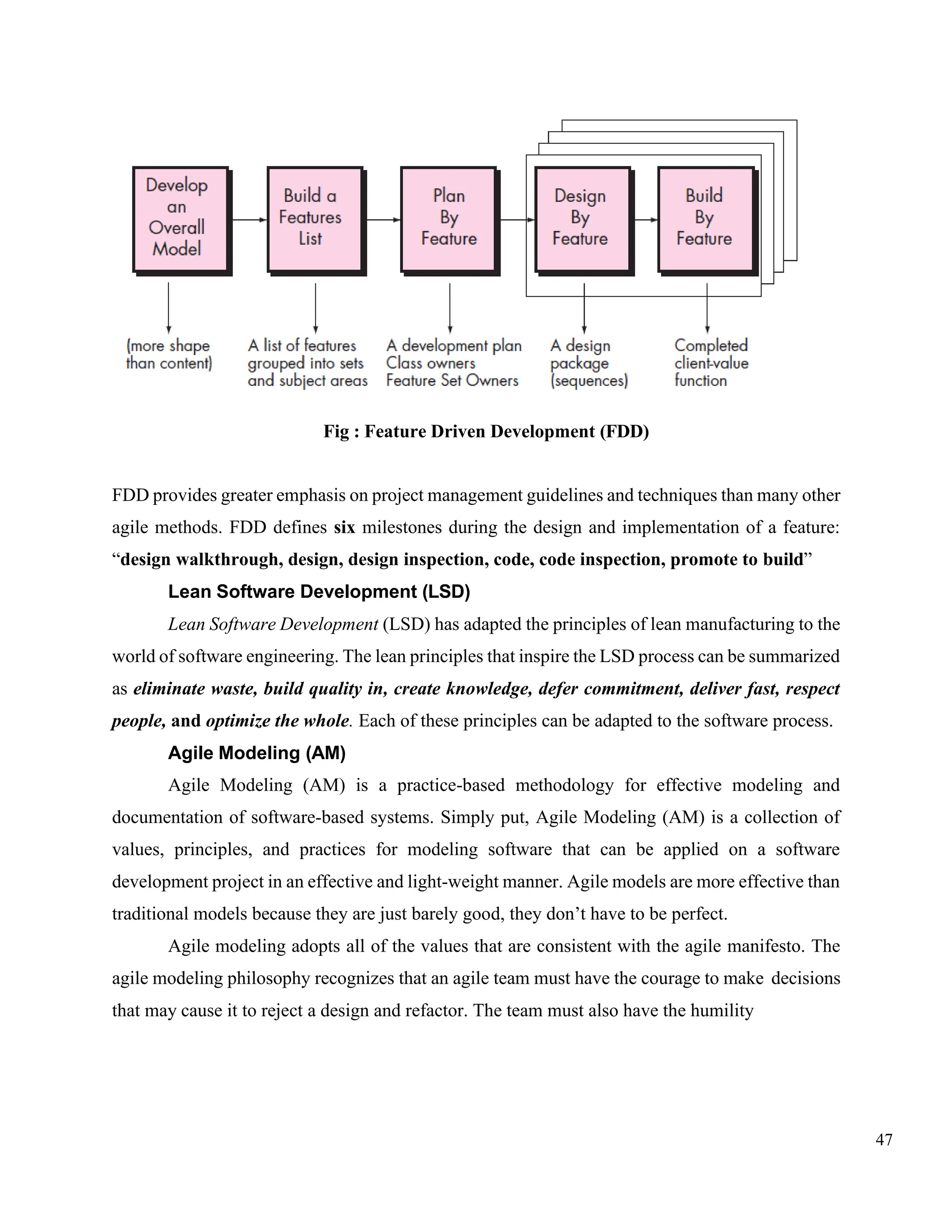 47
Fig : Feature Driven Development (FDD)
FDD provides greater emphasis on project management guidelines and techniques than many other
agile methods. FDD defines six milestones during the design and implementation of a feature:
“design walkthrough, design, design inspection, code, code inspection, promote to build”
Lean Software Development (LSD)
Lean Software Development (LSD) has adapted the principles of lean manufacturing to the
world of software engineering. The lean principles that inspire the LSD process can be summarized
as eliminate waste, build quality in, create knowledge, defer commitment, deliver fast, respect
people, and optimize the whole. Each of these principles can be adapted to the software process.
Agile Modeling (AM)
Agile Modeling (AM) is a practice-based methodology for effective modeling and
documentation of software-based systems. Simply put, Agile Modeling (AM) is a collection of
values, principles, and practices for modeling software that can be applied on a software
development project in an effective and light-weight manner. Agile models are more effective than
traditional models because they are just barely good, they don’t have to be perfect.
Agile modeling adopts all of the values that are consistent with the agile manifesto. The
agile modeling philosophy recognizes that an agile team must have the courage to make decisions
that may cause it to reject a design and refactor. The team must also have the humility
 