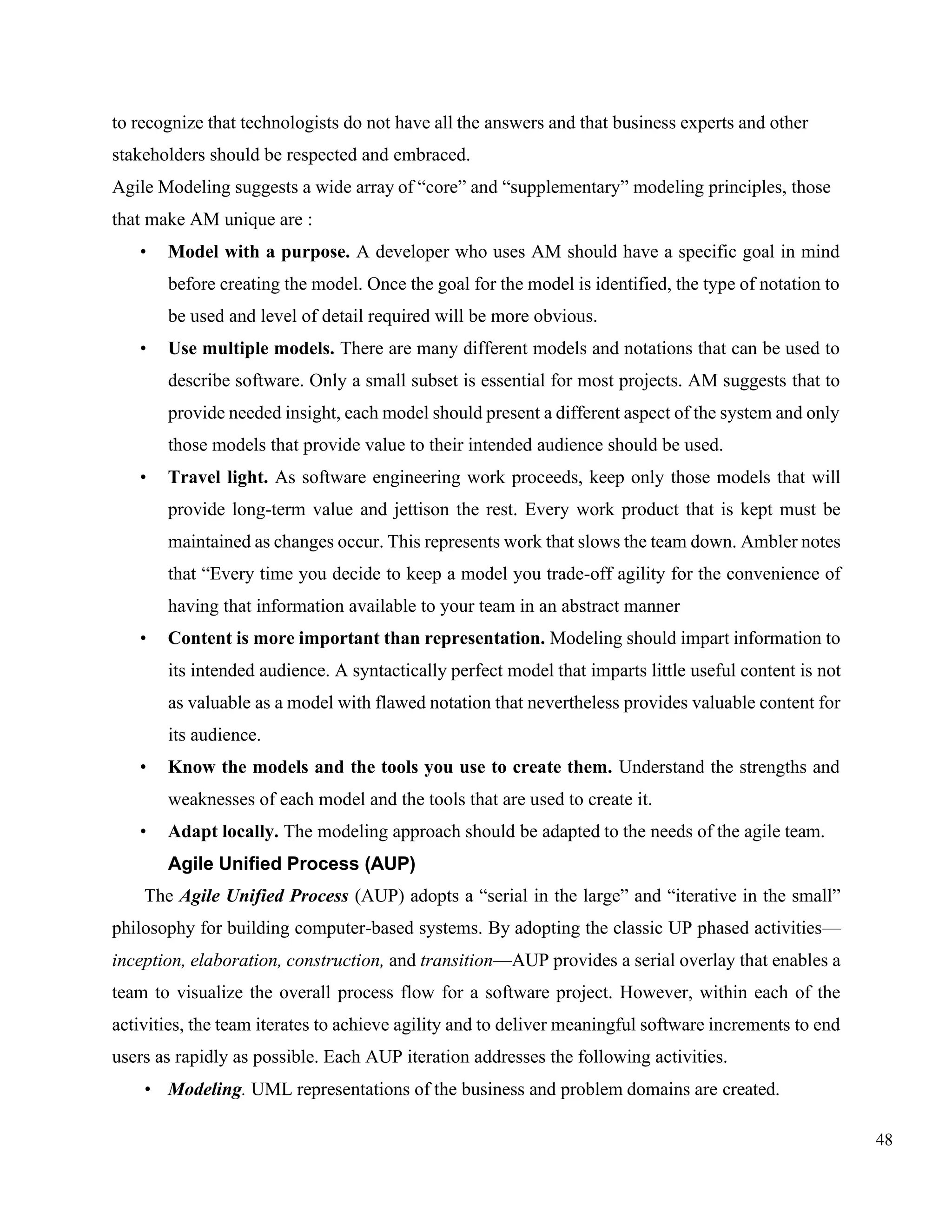 48
to recognize that technologists do not have all the answers and that business experts and other
stakeholders should be respected and embraced.
Agile Modeling suggests a wide array of “core” and “supplementary” modeling principles, those
that make AM unique are :
• Model with a purpose. A developer who uses AM should have a specific goal in mind
before creating the model. Once the goal for the model is identified, the type of notation to
be used and level of detail required will be more obvious.
• Use multiple models. There are many different models and notations that can be used to
describe software. Only a small subset is essential for most projects. AM suggests that to
provide needed insight, each model should present a different aspect of the system and only
those models that provide value to their intended audience should be used.
• Travel light. As software engineering work proceeds, keep only those models that will
provide long-term value and jettison the rest. Every work product that is kept must be
maintained as changes occur. This represents work that slows the team down. Ambler notes
that “Every time you decide to keep a model you trade-off agility for the convenience of
having that information available to your team in an abstract manner
• Content is more important than representation. Modeling should impart information to
its intended audience. A syntactically perfect model that imparts little useful content is not
as valuable as a model with flawed notation that nevertheless provides valuable content for
its audience.
• Know the models and the tools you use to create them. Understand the strengths and
weaknesses of each model and the tools that are used to create it.
• Adapt locally. The modeling approach should be adapted to the needs of the agile team.
Agile Unified Process (AUP)
The Agile Unified Process (AUP) adopts a “serial in the large” and “iterative in the small”
philosophy for building computer-based systems. By adopting the classic UP phased activities—
inception, elaboration, construction, and transition—AUP provides a serial overlay that enables a
team to visualize the overall process flow for a software project. However, within each of the
activities, the team iterates to achieve agility and to deliver meaningful software increments to end
users as rapidly as possible. Each AUP iteration addresses the following activities.
• Modeling. UML representations of the business and problem domains are created.
 