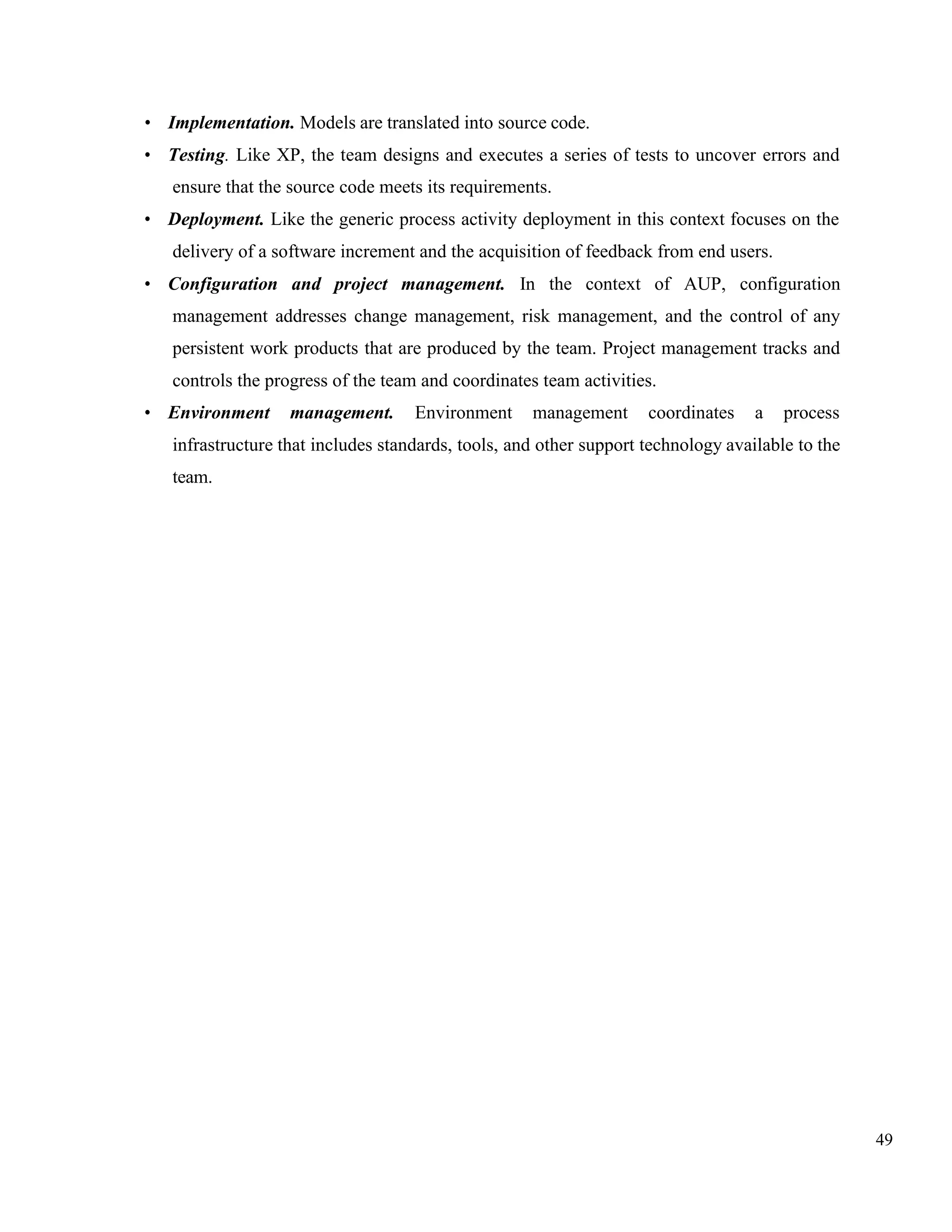 49
• Implementation. Models are translated into source code.
• Testing. Like XP, the team designs and executes a series of tests to uncover errors and
ensure that the source code meets its requirements.
• Deployment. Like the generic process activity deployment in this context focuses on the
delivery of a software increment and the acquisition of feedback from end users.
• Configuration and project management. In the context of AUP, configuration
management addresses change management, risk management, and the control of any
persistent work products that are produced by the team. Project management tracks and
controls the progress of the team and coordinates team activities.
• Environment management. Environment management coordinates a process
infrastructure that includes standards, tools, and other support technology available to the
team.
 