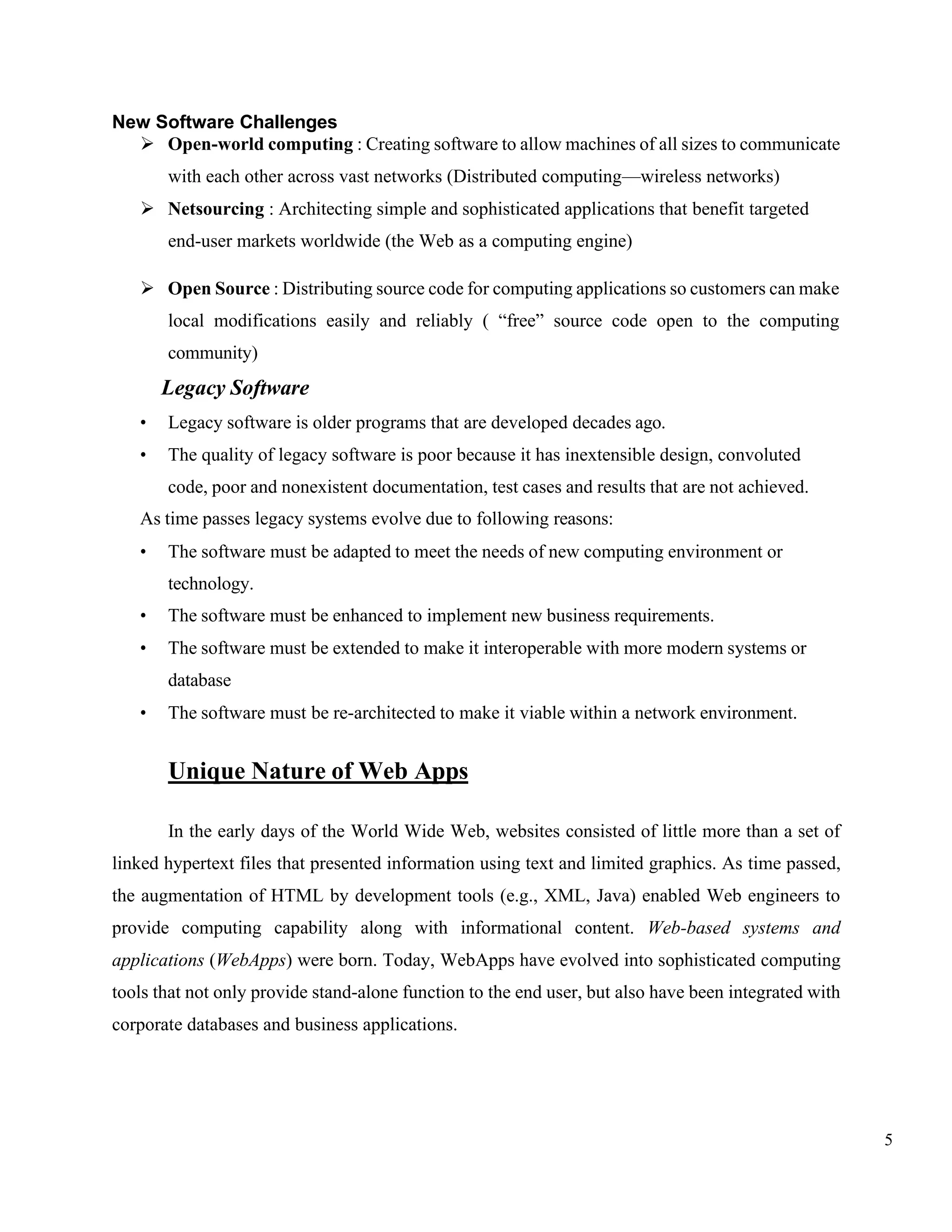 5
New Software Challenges
➢ Open-world computing : Creating software to allow machines of all sizes to communicate
with each other across vast networks (Distributed computing—wireless networks)
➢ Netsourcing : Architecting simple and sophisticated applications that benefit targeted
end-user markets worldwide (the Web as a computing engine)
➢ Open Source : Distributing source code for computing applications so customers can make
local modifications easily and reliably ( “free” source code open to the computing
community)
Legacy Software
• Legacy software is older programs that are developed decades ago.
• The quality of legacy software is poor because it has inextensible design, convoluted
code, poor and nonexistent documentation, test cases and results that are not achieved.
As time passes legacy systems evolve due to following reasons:
• The software must be adapted to meet the needs of new computing environment or
technology.
• The software must be enhanced to implement new business requirements.
• The software must be extended to make it interoperable with more modern systems or
database
• The software must be re-architected to make it viable within a network environment.
Unique Nature of Web Apps
In the early days of the World Wide Web, websites consisted of little more than a set of
linked hypertext files that presented information using text and limited graphics. As time passed,
the augmentation of HTML by development tools (e.g., XML, Java) enabled Web engineers to
provide computing capability along with informational content. Web-based systems and
applications (WebApps) were born. Today, WebApps have evolved into sophisticated computing
tools that not only provide stand-alone function to the end user, but also have been integrated with
corporate databases and business applications.
 