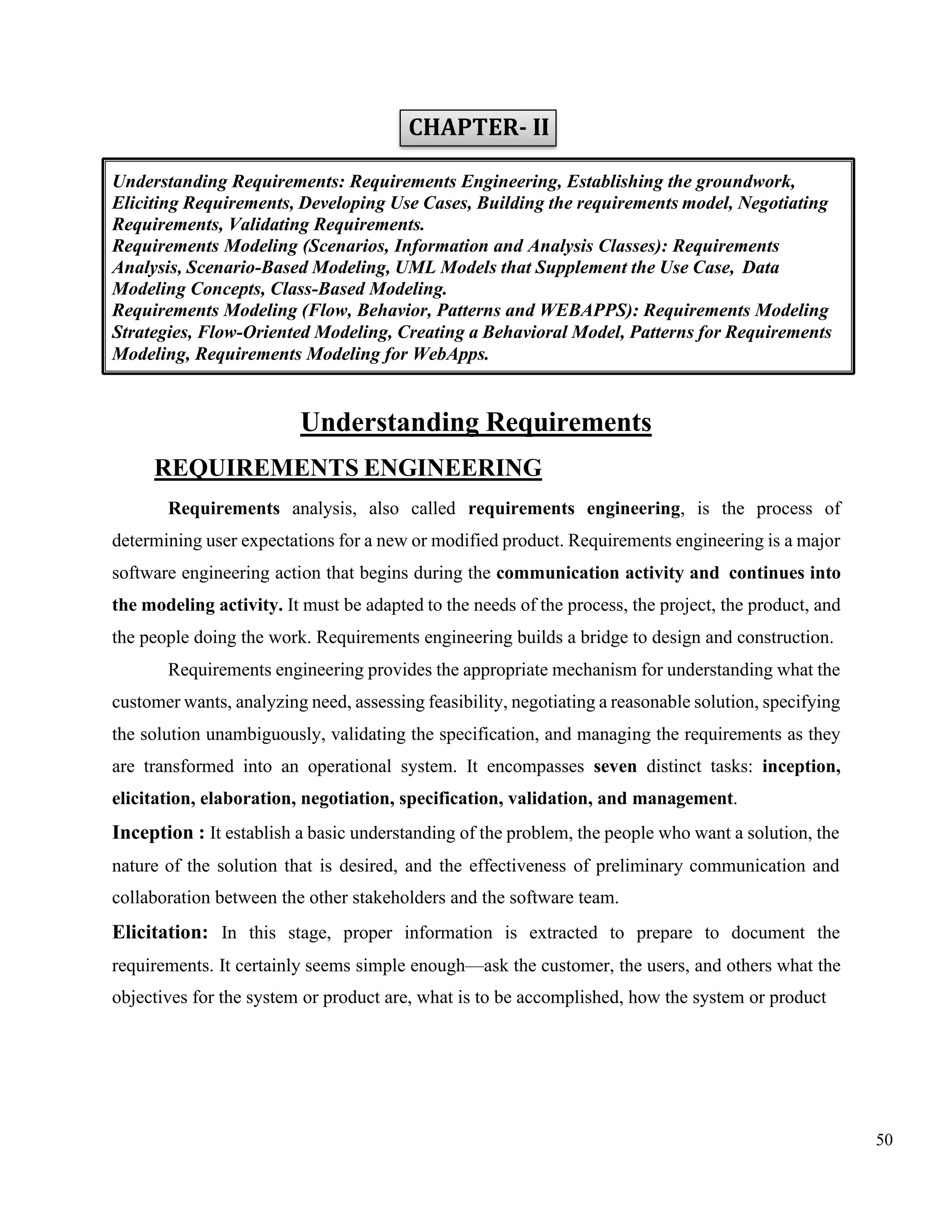 50
CHAPTER- II
Understanding Requirements
REQUIREMENTS ENGINEERING
Requirements analysis, also called requirements engineering, is the process of
determining user expectations for a new or modified product. Requirements engineering is a major
software engineering action that begins during the communication activity and continues into
the modeling activity. It must be adapted to the needs of the process, the project, the product, and
the people doing the work. Requirements engineering builds a bridge to design and construction.
Requirements engineering provides the appropriate mechanism for understanding what the
customer wants, analyzing need, assessing feasibility, negotiating a reasonable solution, specifying
the solution unambiguously, validating the specification, and managing the requirements as they
are transformed into an operational system. It encompasses seven distinct tasks: inception,
elicitation, elaboration, negotiation, specification, validation, and management.
Inception : It establish a basic understanding of the problem, the people who want a solution, the
nature of the solution that is desired, and the effectiveness of preliminary communication and
collaboration between the other stakeholders and the software team.
Elicitation: In this stage, proper information is extracted to prepare to document the
requirements. It certainly seems simple enough—ask the customer, the users, and others what the
objectives for the system or product are, what is to be accomplished, how the system or product
Understanding Requirements: Requirements Engineering, Establishing the groundwork,
Eliciting Requirements, Developing Use Cases, Building the requirements model, Negotiating
Requirements, Validating Requirements.
Requirements Modeling (Scenarios, Information and Analysis Classes): Requirements
Analysis, Scenario-Based Modeling, UML Models that Supplement the Use Case, Data
Modeling Concepts, Class-Based Modeling.
Requirements Modeling (Flow, Behavior, Patterns and WEBAPPS): Requirements Modeling
Strategies, Flow-Oriented Modeling, Creating a Behavioral Model, Patterns for Requirements
Modeling, Requirements Modeling for WebApps.
 
