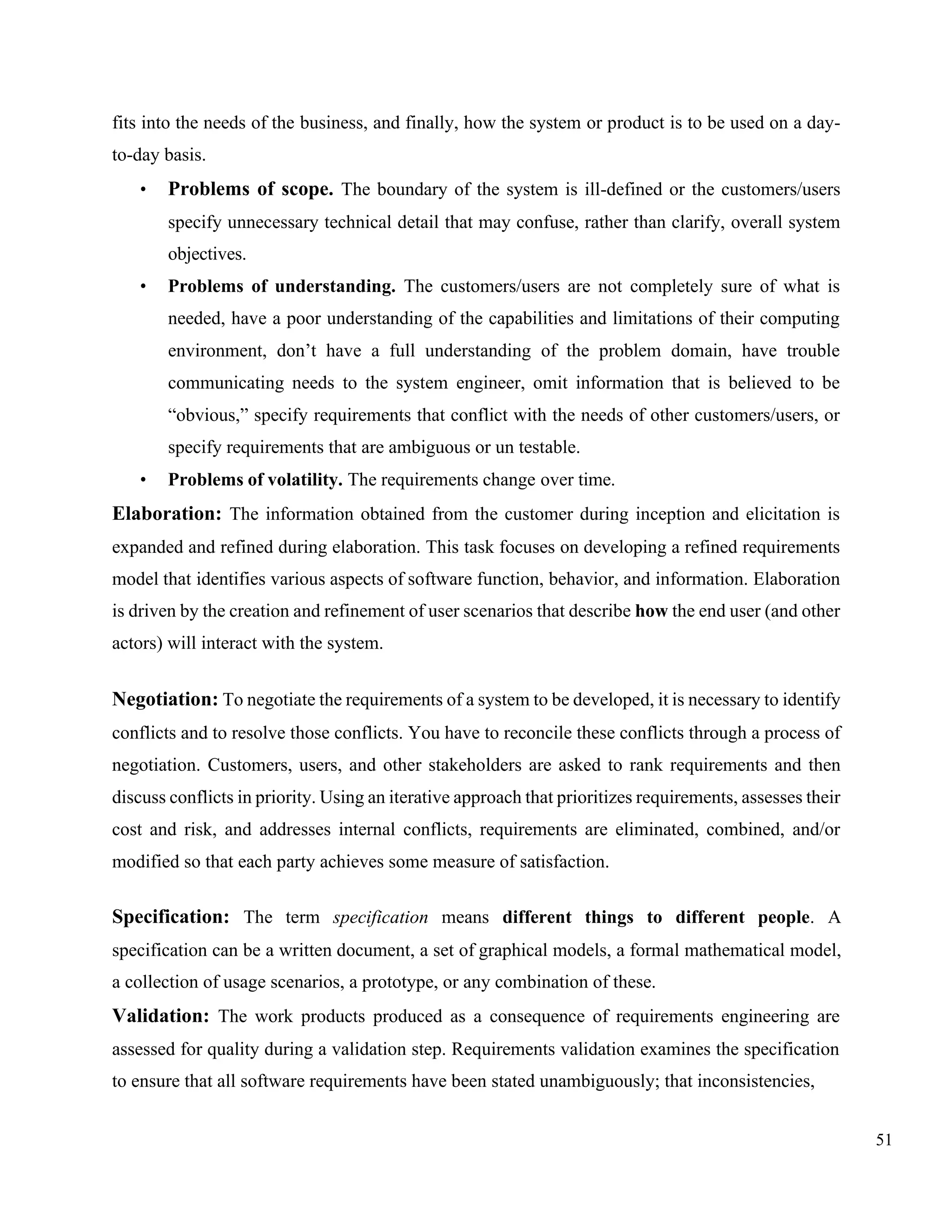 51
fits into the needs of the business, and finally, how the system or product is to be used on a day-
to-day basis.
• Problems of scope. The boundary of the system is ill-defined or the customers/users
specify unnecessary technical detail that may confuse, rather than clarify, overall system
objectives.
• Problems of understanding. The customers/users are not completely sure of what is
needed, have a poor understanding of the capabilities and limitations of their computing
environment, don’t have a full understanding of the problem domain, have trouble
communicating needs to the system engineer, omit information that is believed to be
“obvious,” specify requirements that conflict with the needs of other customers/users, or
specify requirements that are ambiguous or un testable.
• Problems of volatility. The requirements change over time.
Elaboration: The information obtained from the customer during inception and elicitation is
expanded and refined during elaboration. This task focuses on developing a refined requirements
model that identifies various aspects of software function, behavior, and information. Elaboration
is driven by the creation and refinement of user scenarios that describe how the end user (and other
actors) will interact with the system.
Negotiation: To negotiate the requirements of a system to be developed, it is necessary to identify
conflicts and to resolve those conflicts. You have to reconcile these conflicts through a process of
negotiation. Customers, users, and other stakeholders are asked to rank requirements and then
discuss conflicts in priority. Using an iterative approach that prioritizes requirements, assesses their
cost and risk, and addresses internal conflicts, requirements are eliminated, combined, and/or
modified so that each party achieves some measure of satisfaction.
Specification: The term specification means different things to different people. A
specification can be a written document, a set of graphical models, a formal mathematical model,
a collection of usage scenarios, a prototype, or any combination of these.
Validation: The work products produced as a consequence of requirements engineering are
assessed for quality during a validation step. Requirements validation examines the specification
to ensure that all software requirements have been stated unambiguously; that inconsistencies,
 