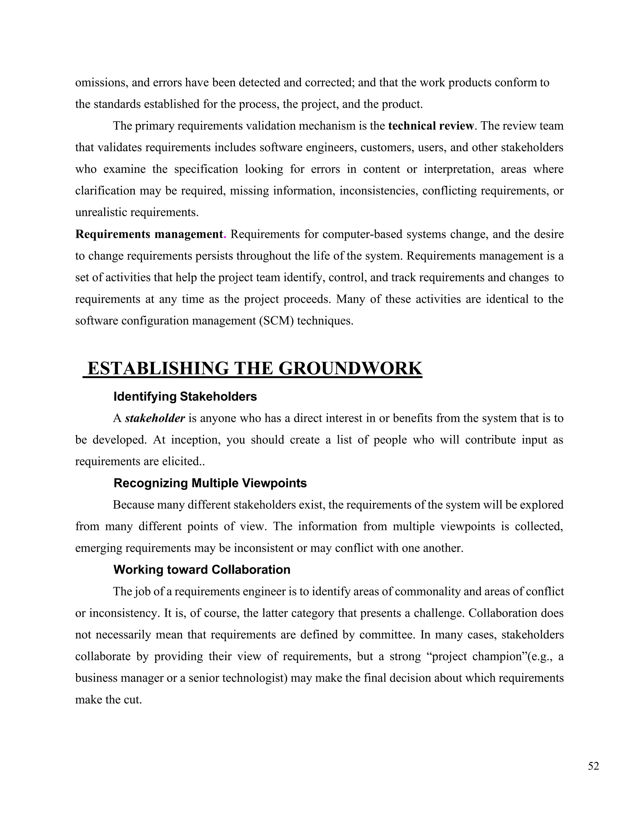 52
omissions, and errors have been detected and corrected; and that the work products conform to
the standards established for the process, the project, and the product.
The primary requirements validation mechanism is the technical review. The review team
that validates requirements includes software engineers, customers, users, and other stakeholders
who examine the specification looking for errors in content or interpretation, areas where
clarification may be required, missing information, inconsistencies, conflicting requirements, or
unrealistic requirements.
Requirements management. Requirements for computer-based systems change, and the desire
to change requirements persists throughout the life of the system. Requirements management is a
set of activities that help the project team identify, control, and track requirements and changes to
requirements at any time as the project proceeds. Many of these activities are identical to the
software configuration management (SCM) techniques.
ESTABLISHING THE GROUNDWORK
Identifying Stakeholders
A stakeholder is anyone who has a direct interest in or benefits from the system that is to
be developed. At inception, you should create a list of people who will contribute input as
requirements are elicited..
Recognizing Multiple Viewpoints
Because many different stakeholders exist, the requirements of the system will be explored
from many different points of view. The information from multiple viewpoints is collected,
emerging requirements may be inconsistent or may conflict with one another.
Working toward Collaboration
The job of a requirements engineer is to identify areas of commonality and areas of conflict
or inconsistency. It is, of course, the latter category that presents a challenge. Collaboration does
not necessarily mean that requirements are defined by committee. In many cases, stakeholders
collaborate by providing their view of requirements, but a strong “project champion”(e.g., a
business manager or a senior technologist) may make the final decision about which requirements
make the cut.
 