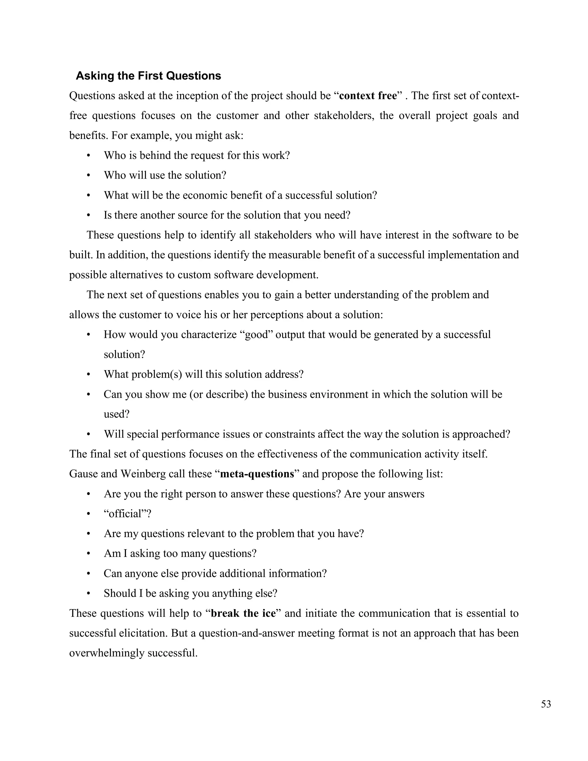 53
Asking the First Questions
Questions asked at the inception of the project should be “context free” . The first set of context-
free questions focuses on the customer and other stakeholders, the overall project goals and
benefits. For example, you might ask:
• Who is behind the request for this work?
• Who will use the solution?
• What will be the economic benefit of a successful solution?
• Is there another source for the solution that you need?
These questions help to identify all stakeholders who will have interest in the software to be
built. In addition, the questions identify the measurable benefit of a successful implementation and
possible alternatives to custom software development.
The next set of questions enables you to gain a better understanding of the problem and
allows the customer to voice his or her perceptions about a solution:
• How would you characterize “good” output that would be generated by a successful
solution?
• What problem(s) will this solution address?
• Can you show me (or describe) the business environment in which the solution will be
used?
• Will special performance issues or constraints affect the way the solution is approached?
The final set of questions focuses on the effectiveness of the communication activity itself.
Gause and Weinberg call these “meta-questions” and propose the following list:
• Are you the right person to answer these questions? Are your answers
• “official”?
• Are my questions relevant to the problem that you have?
• Am I asking too many questions?
• Can anyone else provide additional information?
• Should I be asking you anything else?
These questions will help to “break the ice” and initiate the communication that is essential to
successful elicitation. But a question-and-answer meeting format is not an approach that has been
overwhelmingly successful.
 