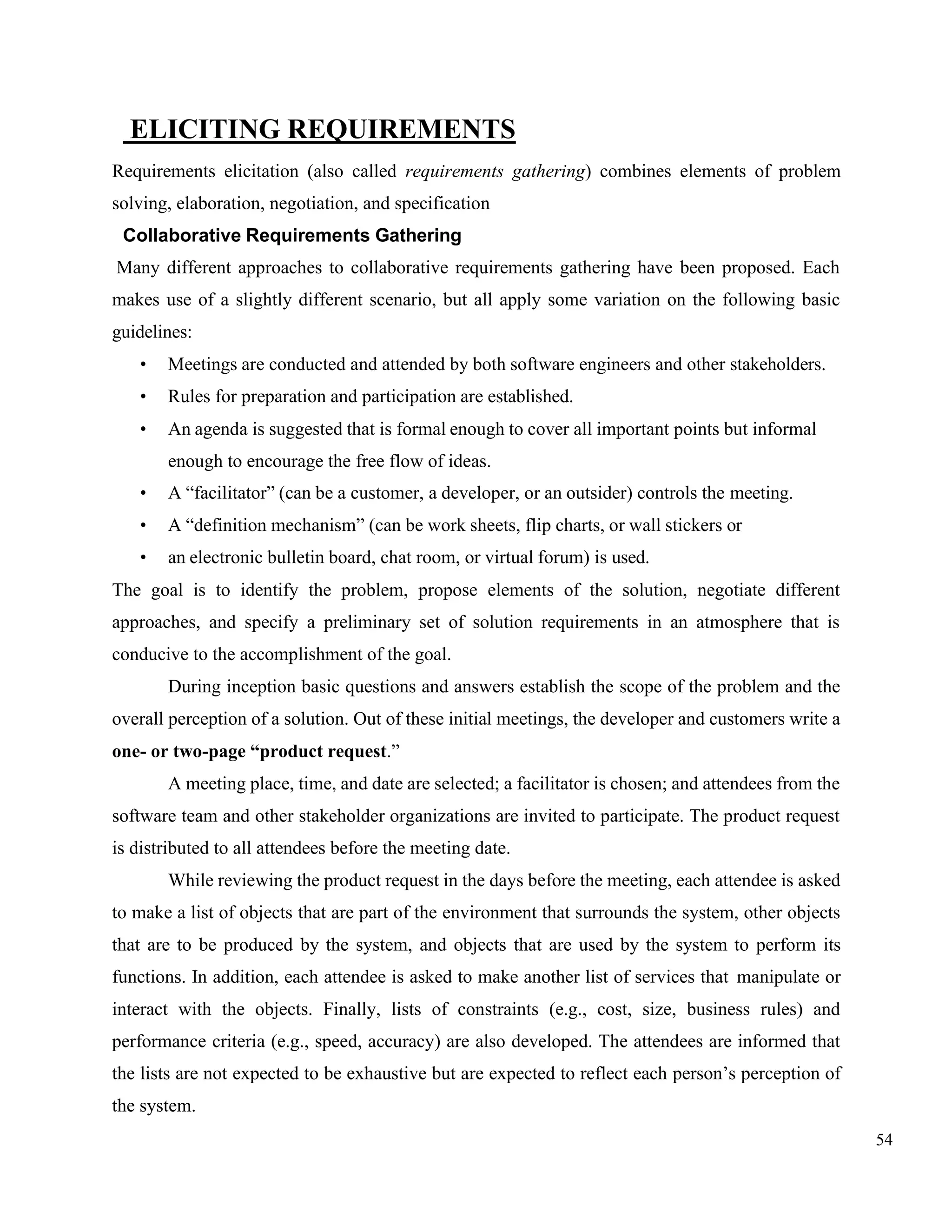 54
ELICITING REQUIREMENTS
Requirements elicitation (also called requirements gathering) combines elements of problem
solving, elaboration, negotiation, and specification
Collaborative Requirements Gathering
Many different approaches to collaborative requirements gathering have been proposed. Each
makes use of a slightly different scenario, but all apply some variation on the following basic
guidelines:
• Meetings are conducted and attended by both software engineers and other stakeholders.
• Rules for preparation and participation are established.
• An agenda is suggested that is formal enough to cover all important points but informal
enough to encourage the free flow of ideas.
• A “facilitator” (can be a customer, a developer, or an outsider) controls the meeting.
• A “definition mechanism” (can be work sheets, flip charts, or wall stickers or
• an electronic bulletin board, chat room, or virtual forum) is used.
The goal is to identify the problem, propose elements of the solution, negotiate different
approaches, and specify a preliminary set of solution requirements in an atmosphere that is
conducive to the accomplishment of the goal.
During inception basic questions and answers establish the scope of the problem and the
overall perception of a solution. Out of these initial meetings, the developer and customers write a
one- or two-page “product request.”
A meeting place, time, and date are selected; a facilitator is chosen; and attendees from the
software team and other stakeholder organizations are invited to participate. The product request
is distributed to all attendees before the meeting date.
While reviewing the product request in the days before the meeting, each attendee is asked
to make a list of objects that are part of the environment that surrounds the system, other objects
that are to be produced by the system, and objects that are used by the system to perform its
functions. In addition, each attendee is asked to make another list of services that manipulate or
interact with the objects. Finally, lists of constraints (e.g., cost, size, business rules) and
performance criteria (e.g., speed, accuracy) are also developed. The attendees are informed that
the lists are not expected to be exhaustive but are expected to reflect each person’s perception of
the system.
 