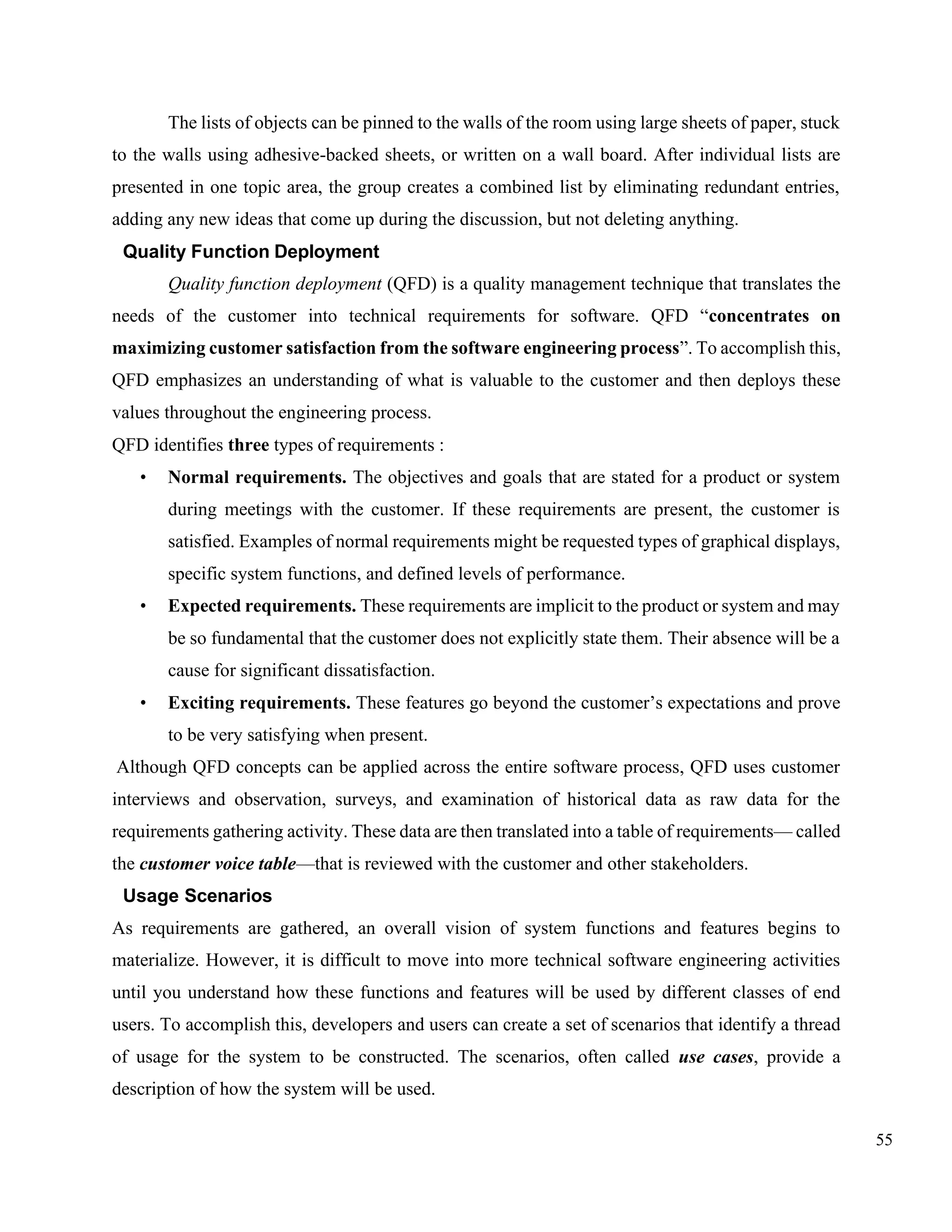 55
The lists of objects can be pinned to the walls of the room using large sheets of paper, stuck
to the walls using adhesive-backed sheets, or written on a wall board. After individual lists are
presented in one topic area, the group creates a combined list by eliminating redundant entries,
adding any new ideas that come up during the discussion, but not deleting anything.
Quality Function Deployment
Quality function deployment (QFD) is a quality management technique that translates the
needs of the customer into technical requirements for software. QFD “concentrates on
maximizing customer satisfaction from the software engineering process”. To accomplish this,
QFD emphasizes an understanding of what is valuable to the customer and then deploys these
values throughout the engineering process.
QFD identifies three types of requirements :
• Normal requirements. The objectives and goals that are stated for a product or system
during meetings with the customer. If these requirements are present, the customer is
satisfied. Examples of normal requirements might be requested types of graphical displays,
specific system functions, and defined levels of performance.
• Expected requirements. These requirements are implicit to the product or system and may
be so fundamental that the customer does not explicitly state them. Their absence will be a
cause for significant dissatisfaction.
• Exciting requirements. These features go beyond the customer’s expectations and prove
to be very satisfying when present.
Although QFD concepts can be applied across the entire software process, QFD uses customer
interviews and observation, surveys, and examination of historical data as raw data for the
requirements gathering activity. These data are then translated into a table of requirements— called
the customer voice table—that is reviewed with the customer and other stakeholders.
Usage Scenarios
As requirements are gathered, an overall vision of system functions and features begins to
materialize. However, it is difficult to move into more technical software engineering activities
until you understand how these functions and features will be used by different classes of end
users. To accomplish this, developers and users can create a set of scenarios that identify a thread
of usage for the system to be constructed. The scenarios, often called use cases, provide a
description of how the system will be used.
 