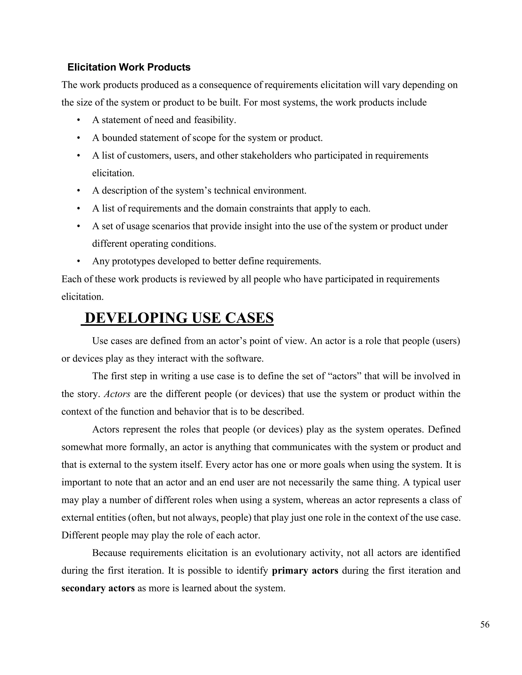 56
Elicitation Work Products
The work products produced as a consequence of requirements elicitation will vary depending on
the size of the system or product to be built. For most systems, the work products include
• A statement of need and feasibility.
• A bounded statement of scope for the system or product.
• A list of customers, users, and other stakeholders who participated in requirements
elicitation.
• A description of the system’s technical environment.
• A list of requirements and the domain constraints that apply to each.
• A set of usage scenarios that provide insight into the use of the system or product under
different operating conditions.
• Any prototypes developed to better define requirements.
Each of these work products is reviewed by all people who have participated in requirements
elicitation.
DEVELOPING USE CASES
Use cases are defined from an actor’s point of view. An actor is a role that people (users)
or devices play as they interact with the software.
The first step in writing a use case is to define the set of “actors” that will be involved in
the story. Actors are the different people (or devices) that use the system or product within the
context of the function and behavior that is to be described.
Actors represent the roles that people (or devices) play as the system operates. Defined
somewhat more formally, an actor is anything that communicates with the system or product and
that is external to the system itself. Every actor has one or more goals when using the system. It is
important to note that an actor and an end user are not necessarily the same thing. A typical user
may play a number of different roles when using a system, whereas an actor represents a class of
external entities (often, but not always, people) that play just one role in the context of the use case.
Different people may play the role of each actor.
Because requirements elicitation is an evolutionary activity, not all actors are identified
during the first iteration. It is possible to identify primary actors during the first iteration and
secondary actors as more is learned about the system.
 