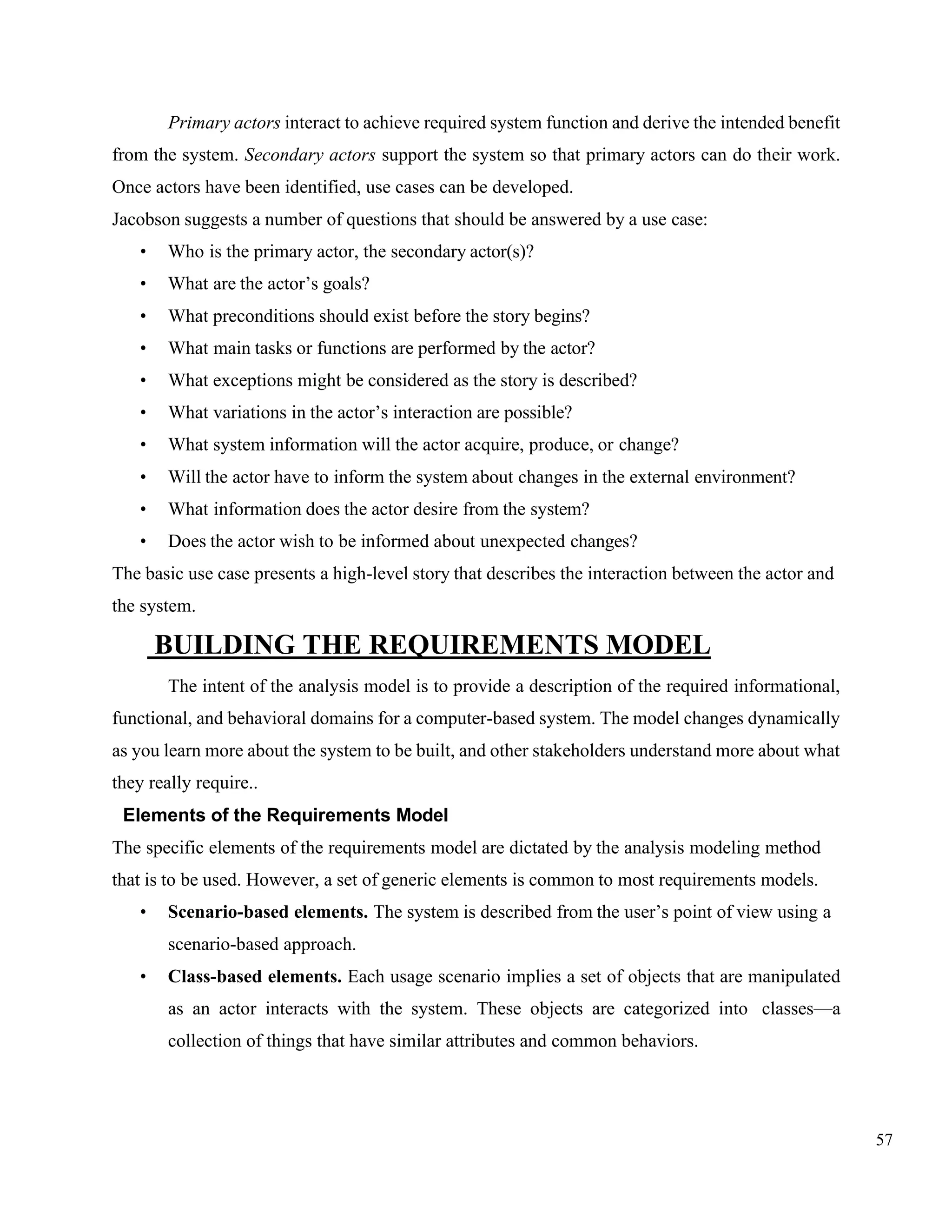 57
Primary actors interact to achieve required system function and derive the intended benefit
from the system. Secondary actors support the system so that primary actors can do their work.
Once actors have been identified, use cases can be developed.
Jacobson suggests a number of questions that should be answered by a use case:
• Who is the primary actor, the secondary actor(s)?
• What are the actor’s goals?
• What preconditions should exist before the story begins?
• What main tasks or functions are performed by the actor?
• What exceptions might be considered as the story is described?
• What variations in the actor’s interaction are possible?
• What system information will the actor acquire, produce, or change?
• Will the actor have to inform the system about changes in the external environment?
• What information does the actor desire from the system?
• Does the actor wish to be informed about unexpected changes?
The basic use case presents a high-level story that describes the interaction between the actor and
the system.
BUILDING THE REQUIREMENTS MODEL
The intent of the analysis model is to provide a description of the required informational,
functional, and behavioral domains for a computer-based system. The model changes dynamically
as you learn more about the system to be built, and other stakeholders understand more about what
they really require..
Elements of the Requirements Model
The specific elements of the requirements model are dictated by the analysis modeling method
that is to be used. However, a set of generic elements is common to most requirements models.
• Scenario-based elements. The system is described from the user’s point of view using a
scenario-based approach.
• Class-based elements. Each usage scenario implies a set of objects that are manipulated
as an actor interacts with the system. These objects are categorized into classes—a
collection of things that have similar attributes and common behaviors.
 