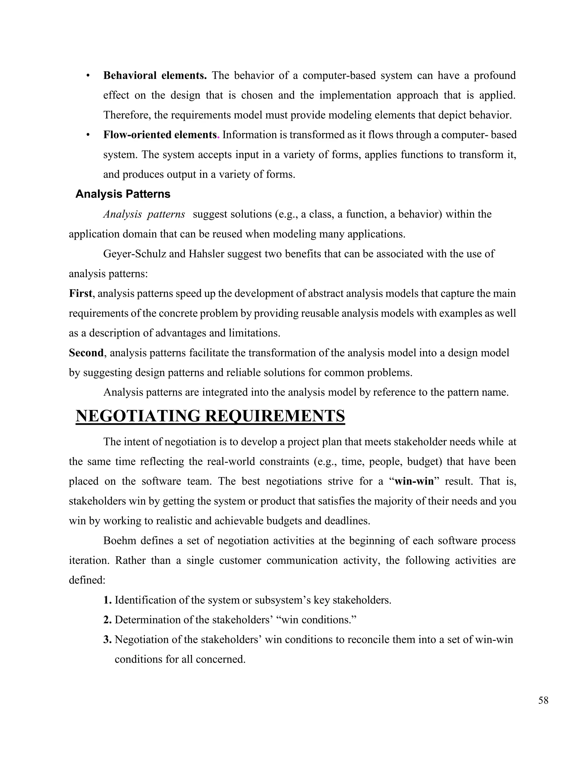 58
• Behavioral elements. The behavior of a computer-based system can have a profound
effect on the design that is chosen and the implementation approach that is applied.
Therefore, the requirements model must provide modeling elements that depict behavior.
• Flow-oriented elements. Information is transformed as it flows through a computer- based
system. The system accepts input in a variety of forms, applies functions to transform it,
and produces output in a variety of forms.
Analysis Patterns
Analysis patterns suggest solutions (e.g., a class, a function, a behavior) within the
application domain that can be reused when modeling many applications.
Geyer-Schulz and Hahsler suggest two benefits that can be associated with the use of
analysis patterns:
First, analysis patterns speed up the development of abstract analysis models that capture the main
requirements of the concrete problem by providing reusable analysis models with examples as well
as a description of advantages and limitations.
Second, analysis patterns facilitate the transformation of the analysis model into a design model
by suggesting design patterns and reliable solutions for common problems.
Analysis patterns are integrated into the analysis model by reference to the pattern name.
NEGOTIATING REQUIREMENTS
The intent of negotiation is to develop a project plan that meets stakeholder needs while at
the same time reflecting the real-world constraints (e.g., time, people, budget) that have been
placed on the software team. The best negotiations strive for a “win-win” result. That is,
stakeholders win by getting the system or product that satisfies the majority of their needs and you
win by working to realistic and achievable budgets and deadlines.
Boehm defines a set of negotiation activities at the beginning of each software process
iteration. Rather than a single customer communication activity, the following activities are
defined:
1. Identification of the system or subsystem’s key stakeholders.
2. Determination of the stakeholders’ “win conditions.”
3. Negotiation of the stakeholders’ win conditions to reconcile them into a set of win-win
conditions for all concerned.
 