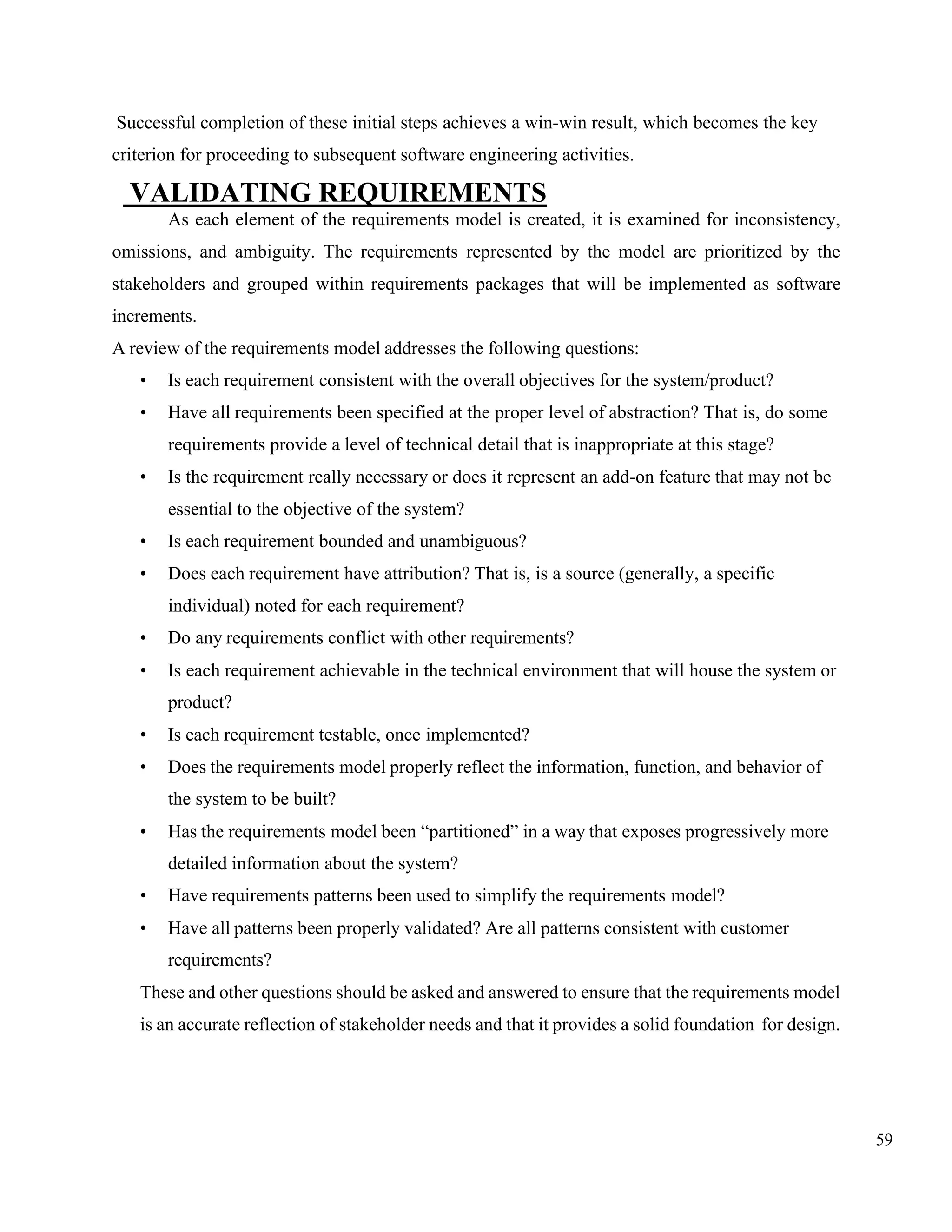 59
Successful completion of these initial steps achieves a win-win result, which becomes the key
criterion for proceeding to subsequent software engineering activities.
VALIDATING REQUIREMENTS
As each element of the requirements model is created, it is examined for inconsistency,
omissions, and ambiguity. The requirements represented by the model are prioritized by the
stakeholders and grouped within requirements packages that will be implemented as software
increments.
A review of the requirements model addresses the following questions:
• Is each requirement consistent with the overall objectives for the system/product?
• Have all requirements been specified at the proper level of abstraction? That is, do some
requirements provide a level of technical detail that is inappropriate at this stage?
• Is the requirement really necessary or does it represent an add-on feature that may not be
essential to the objective of the system?
• Is each requirement bounded and unambiguous?
• Does each requirement have attribution? That is, is a source (generally, a specific
individual) noted for each requirement?
• Do any requirements conflict with other requirements?
• Is each requirement achievable in the technical environment that will house the system or
product?
• Is each requirement testable, once implemented?
• Does the requirements model properly reflect the information, function, and behavior of
the system to be built?
• Has the requirements model been “partitioned” in a way that exposes progressively more
detailed information about the system?
• Have requirements patterns been used to simplify the requirements model?
• Have all patterns been properly validated? Are all patterns consistent with customer
requirements?
These and other questions should be asked and answered to ensure that the requirements model
is an accurate reflection of stakeholder needs and that it provides a solid foundation for design.
 