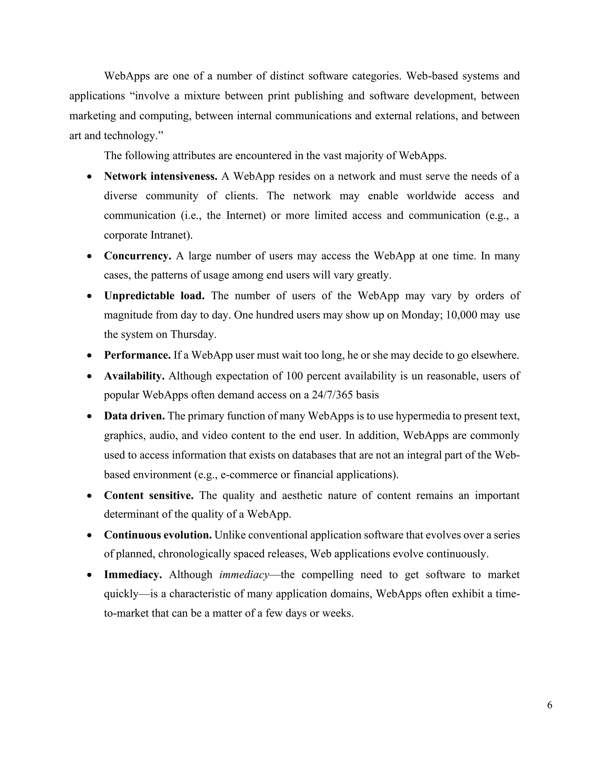 6
WebApps are one of a number of distinct software categories. Web-based systems and
applications “involve a mixture between print publishing and software development, between
marketing and computing, between internal communications and external relations, and between
art and technology.”
The following attributes are encountered in the vast majority of WebApps.
• Network intensiveness. A WebApp resides on a network and must serve the needs of a
diverse community of clients. The network may enable worldwide access and
communication (i.e., the Internet) or more limited access and communication (e.g., a
corporate Intranet).
• Concurrency. A large number of users may access the WebApp at one time. In many
cases, the patterns of usage among end users will vary greatly.
• Unpredictable load. The number of users of the WebApp may vary by orders of
magnitude from day to day. One hundred users may show up on Monday; 10,000 may use
the system on Thursday.
• Performance. If a WebApp user must wait too long, he or she may decide to go elsewhere.
• Availability. Although expectation of 100 percent availability is un reasonable, users of
popular WebApps often demand access on a 24/7/365 basis
• Data driven. The primary function of many WebApps is to use hypermedia to present text,
graphics, audio, and video content to the end user. In addition, WebApps are commonly
used to access information that exists on databases that are not an integral part of the Web-
based environment (e.g., e-commerce or financial applications).
• Content sensitive. The quality and aesthetic nature of content remains an important
determinant of the quality of a WebApp.
• Continuous evolution. Unlike conventional application software that evolves over a series
of planned, chronologically spaced releases, Web applications evolve continuously.
• Immediacy. Although immediacy—the compelling need to get software to market
quickly—is a characteristic of many application domains, WebApps often exhibit a time-
to-market that can be a matter of a few days or weeks.
 