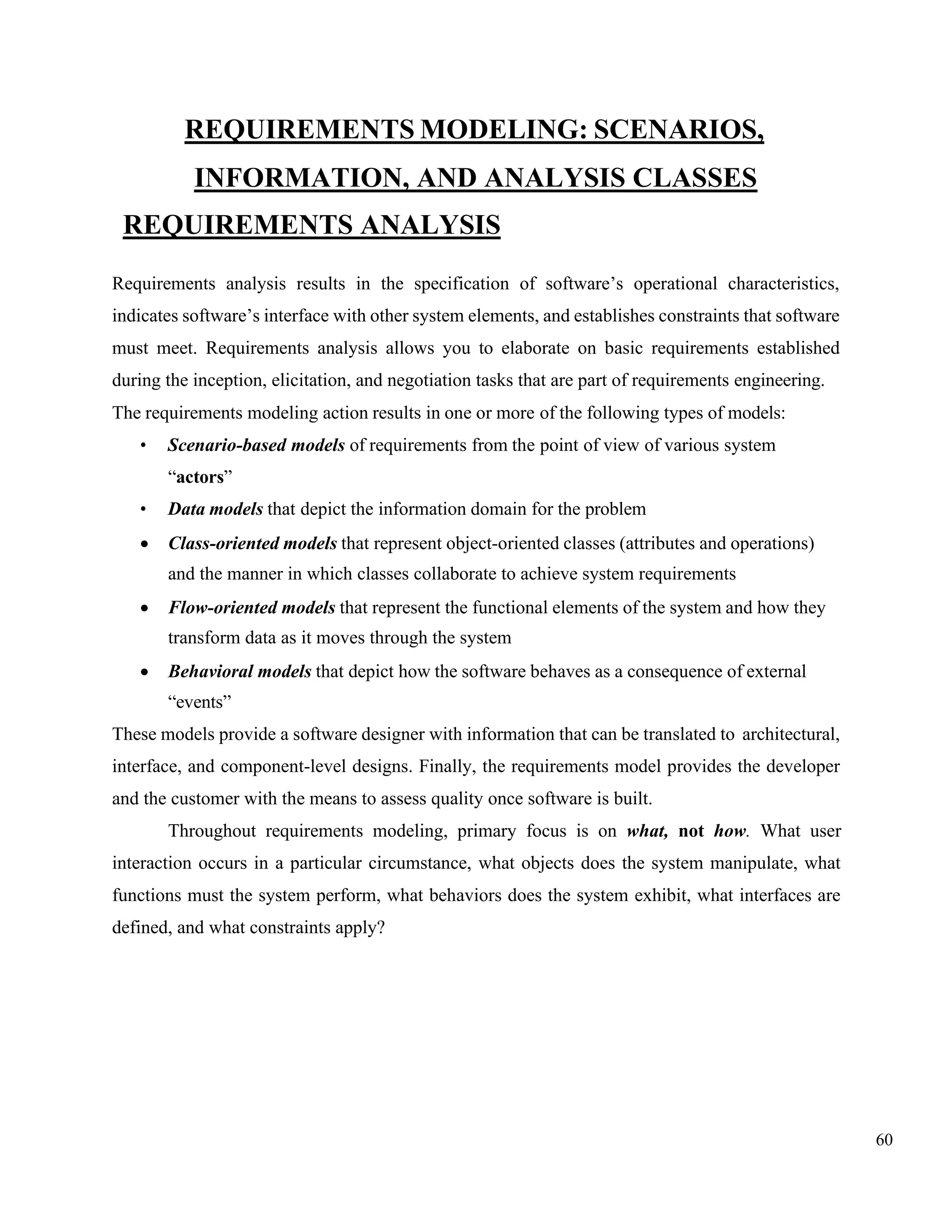 60
REQUIREMENTS MODELING: SCENARIOS,
INFORMATION, AND ANALYSIS CLASSES
REQUIREMENTS ANALYSIS
Requirements analysis results in the specification of software’s operational characteristics,
indicates software’s interface with other system elements, and establishes constraints that software
must meet. Requirements analysis allows you to elaborate on basic requirements established
during the inception, elicitation, and negotiation tasks that are part of requirements engineering.
The requirements modeling action results in one or more of the following types of models:
• Scenario-based models of requirements from the point of view of various system
“actors”
• Data models that depict the information domain for the problem
• Class-oriented models that represent object-oriented classes (attributes and operations)
and the manner in which classes collaborate to achieve system requirements
• Flow-oriented models that represent the functional elements of the system and how they
transform data as it moves through the system
• Behavioral models that depict how the software behaves as a consequence of external
“events”
These models provide a software designer with information that can be translated to architectural,
interface, and component-level designs. Finally, the requirements model provides the developer
and the customer with the means to assess quality once software is built.
Throughout requirements modeling, primary focus is on what, not how. What user
interaction occurs in a particular circumstance, what objects does the system manipulate, what
functions must the system perform, what behaviors does the system exhibit, what interfaces are
defined, and what constraints apply?
 