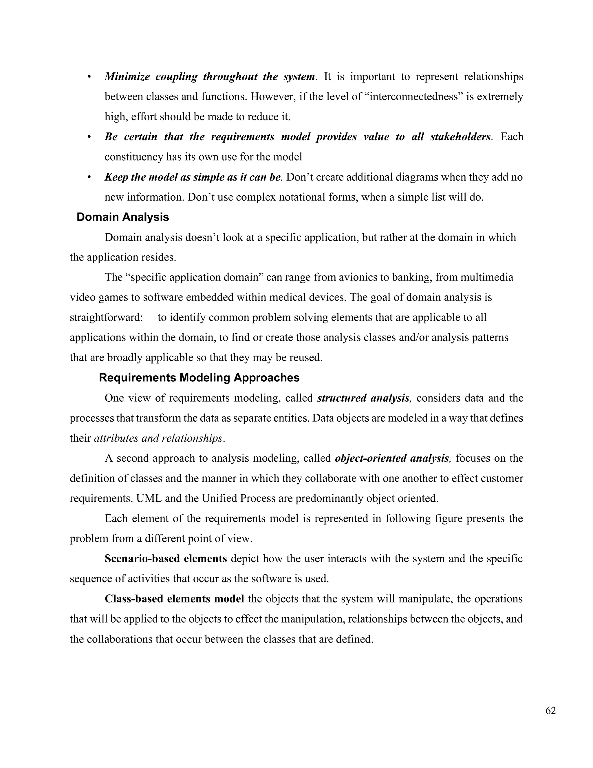 62
• Minimize coupling throughout the system. It is important to represent relationships
between classes and functions. However, if the level of “interconnectedness” is extremely
high, effort should be made to reduce it.
• Be certain that the requirements model provides value to all stakeholders. Each
constituency has its own use for the model
• Keep the model as simple as it can be. Don’t create additional diagrams when they add no
new information. Don’t use complex notational forms, when a simple list will do.
Domain Analysis
Domain analysis doesn’t look at a specific application, but rather at the domain in which
the application resides.
The “specific application domain” can range from avionics to banking, from multimedia
video games to software embedded within medical devices. The goal of domain analysis is
straightforward: to identify common problem solving elements that are applicable to all
applications within the domain, to find or create those analysis classes and/or analysis patterns
that are broadly applicable so that they may be reused.
Requirements Modeling Approaches
One view of requirements modeling, called structured analysis, considers data and the
processes that transform the data as separate entities. Data objects are modeled in a way that defines
their attributes and relationships.
A second approach to analysis modeling, called object-oriented analysis, focuses on the
definition of classes and the manner in which they collaborate with one another to effect customer
requirements. UML and the Unified Process are predominantly object oriented.
Each element of the requirements model is represented in following figure presents the
problem from a different point of view.
Scenario-based elements depict how the user interacts with the system and the specific
sequence of activities that occur as the software is used.
Class-based elements model the objects that the system will manipulate, the operations
that will be applied to the objects to effect the manipulation, relationships between the objects, and
the collaborations that occur between the classes that are defined.
 