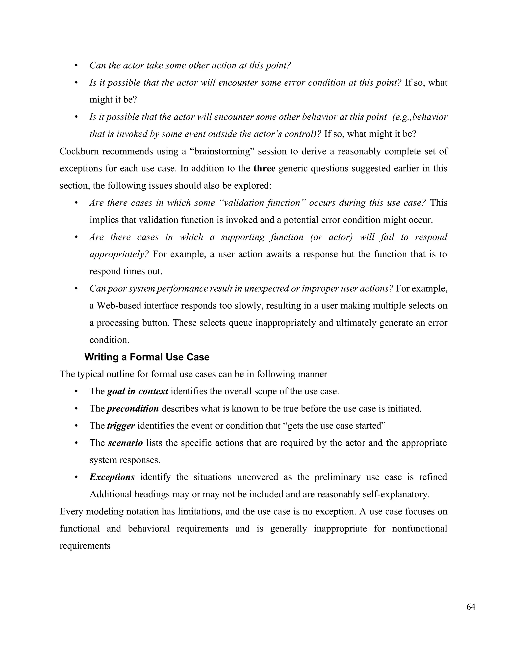 64
• Can the actor take some other action at this point?
• Is it possible that the actor will encounter some error condition at this point? If so, what
might it be?
• Is it possible that the actor will encounter some other behavior at this point (e.g.,behavior
that is invoked by some event outside the actor’s control)? If so, what might it be?
Cockburn recommends using a “brainstorming” session to derive a reasonably complete set of
exceptions for each use case. In addition to the three generic questions suggested earlier in this
section, the following issues should also be explored:
• Are there cases in which some “validation function” occurs during this use case? This
implies that validation function is invoked and a potential error condition might occur.
• Are there cases in which a supporting function (or actor) will fail to respond
appropriately? For example, a user action awaits a response but the function that is to
respond times out.
• Can poor system performance result in unexpected or improper user actions? For example,
a Web-based interface responds too slowly, resulting in a user making multiple selects on
a processing button. These selects queue inappropriately and ultimately generate an error
condition.
Writing a Formal Use Case
The typical outline for formal use cases can be in following manner
• The goal in context identifies the overall scope of the use case.
• The precondition describes what is known to be true before the use case is initiated.
• The trigger identifies the event or condition that “gets the use case started”
• The scenario lists the specific actions that are required by the actor and the appropriate
system responses.
• Exceptions identify the situations uncovered as the preliminary use case is refined
Additional headings may or may not be included and are reasonably self-explanatory.
Every modeling notation has limitations, and the use case is no exception. A use case focuses on
functional and behavioral requirements and is generally inappropriate for nonfunctional
requirements
 