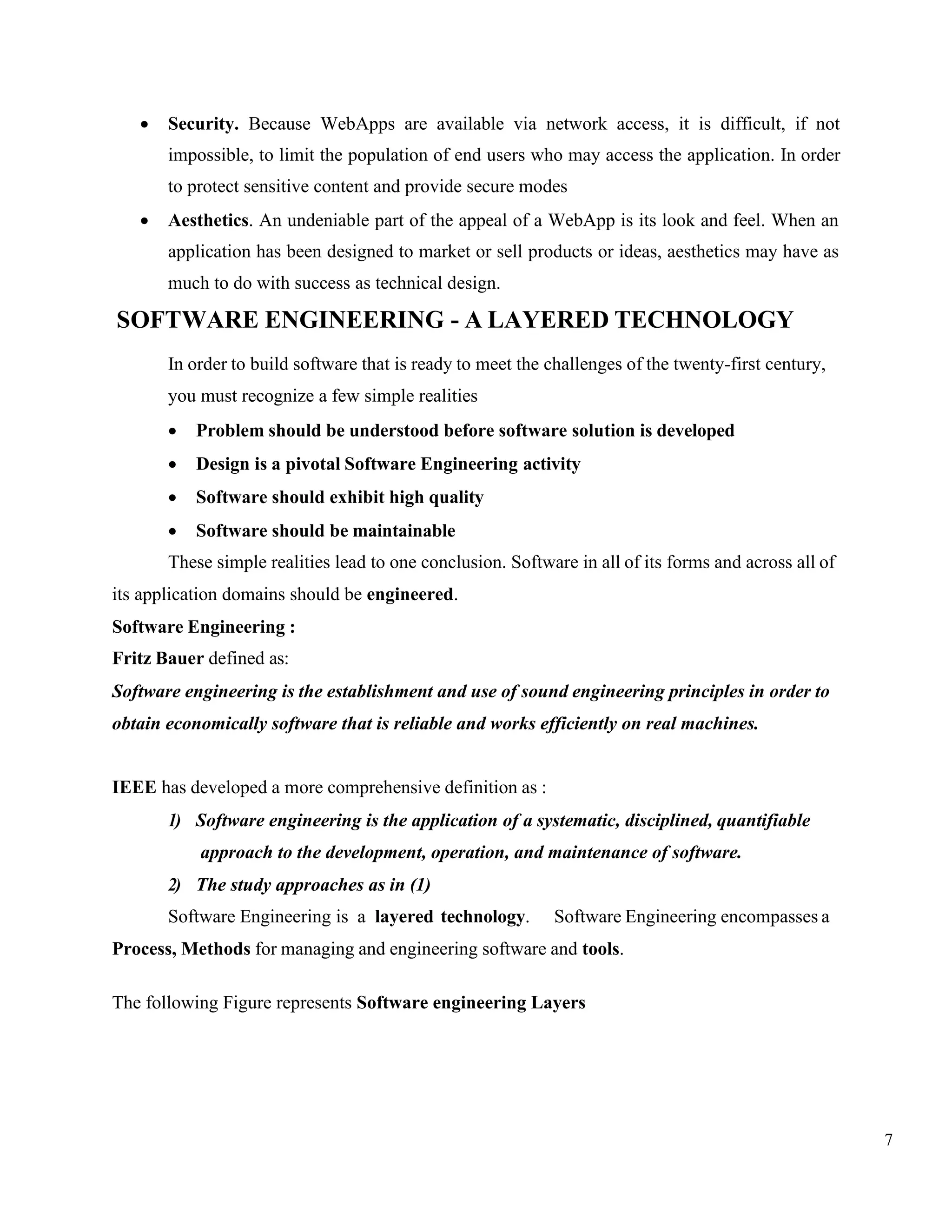 7
• Security. Because WebApps are available via network access, it is difficult, if not
impossible, to limit the population of end users who may access the application. In order
to protect sensitive content and provide secure modes
• Aesthetics. An undeniable part of the appeal of a WebApp is its look and feel. When an
application has been designed to market or sell products or ideas, aesthetics may have as
much to do with success as technical design.
SOFTWARE ENGINEERING - A LAYERED TECHNOLOGY
In order to build software that is ready to meet the challenges of the twenty-first century,
you must recognize a few simple realities
• Problem should be understood before software solution is developed
• Design is a pivotal Software Engineering activity
• Software should exhibit high quality
• Software should be maintainable
These simple realities lead to one conclusion. Software in all of its forms and across all of
its application domains should be engineered.
Software Engineering :
Fritz Bauer defined as:
Software engineering is the establishment and use of sound engineering principles in order to
obtain economically software that is reliable and works efficiently on real machines.
IEEE has developed a more comprehensive definition as :
1) Software engineering is the application of a systematic, disciplined, quantifiable
approach to the development, operation, and maintenance of software.
2) The study approaches as in (1)
Software Engineering is a layered technology. Software Engineering encompasses a
Process, Methods for managing and engineering software and tools.
The following Figure represents Software engineering Layers
 