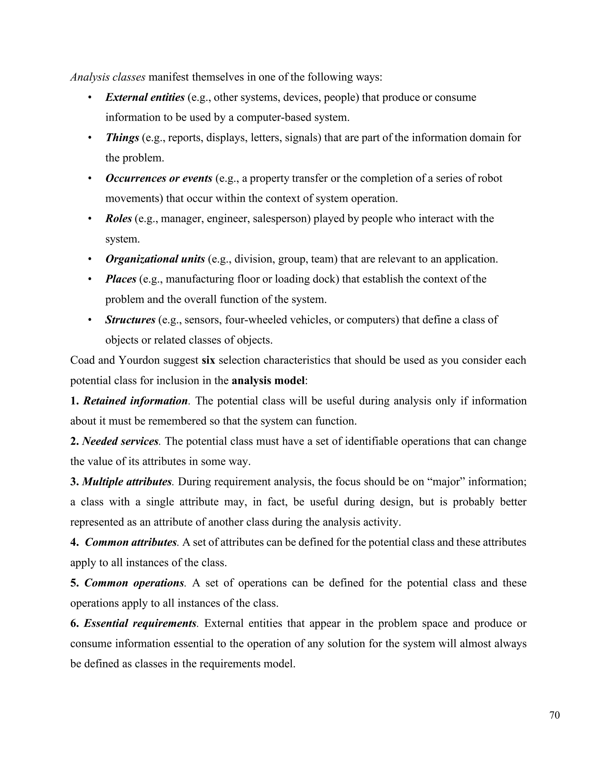 70
Analysis classes manifest themselves in one of the following ways:
• External entities (e.g., other systems, devices, people) that produce or consume
information to be used by a computer-based system.
• Things (e.g., reports, displays, letters, signals) that are part of the information domain for
the problem.
• Occurrences or events (e.g., a property transfer or the completion of a series of robot
movements) that occur within the context of system operation.
• Roles (e.g., manager, engineer, salesperson) played by people who interact with the
system.
• Organizational units (e.g., division, group, team) that are relevant to an application.
• Places (e.g., manufacturing floor or loading dock) that establish the context of the
problem and the overall function of the system.
• Structures (e.g., sensors, four-wheeled vehicles, or computers) that define a class of
objects or related classes of objects.
Coad and Yourdon suggest six selection characteristics that should be used as you consider each
potential class for inclusion in the analysis model:
1. Retained information. The potential class will be useful during analysis only if information
about it must be remembered so that the system can function.
2. Needed services. The potential class must have a set of identifiable operations that can change
the value of its attributes in some way.
3. Multiple attributes. During requirement analysis, the focus should be on “major” information;
a class with a single attribute may, in fact, be useful during design, but is probably better
represented as an attribute of another class during the analysis activity.
4. Common attributes. A set of attributes can be defined for the potential class and these attributes
apply to all instances of the class.
5. Common operations. A set of operations can be defined for the potential class and these
operations apply to all instances of the class.
6. Essential requirements. External entities that appear in the problem space and produce or
consume information essential to the operation of any solution for the system will almost always
be defined as classes in the requirements model.
 