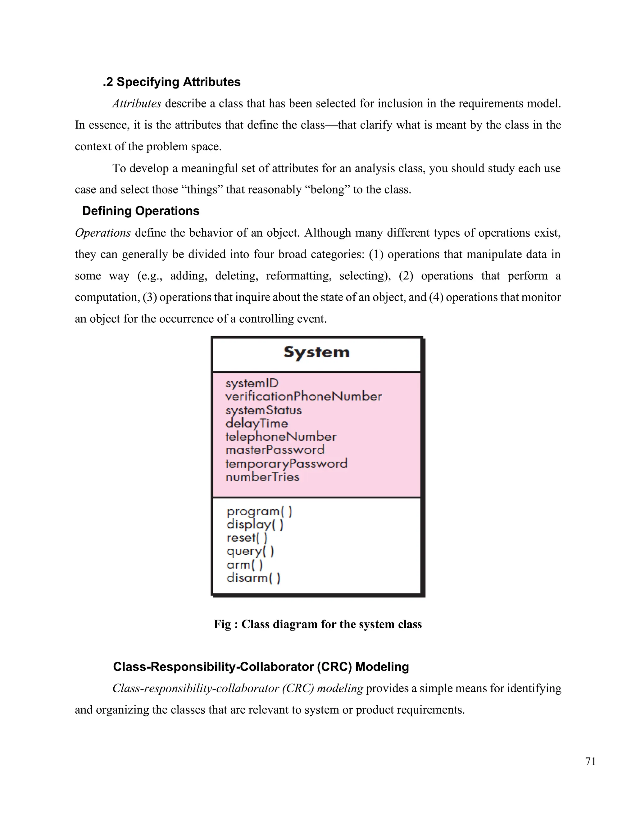 71
.2 Specifying Attributes
Attributes describe a class that has been selected for inclusion in the requirements model.
In essence, it is the attributes that define the class—that clarify what is meant by the class in the
context of the problem space.
To develop a meaningful set of attributes for an analysis class, you should study each use
case and select those “things” that reasonably “belong” to the class.
Defining Operations
Operations define the behavior of an object. Although many different types of operations exist,
they can generally be divided into four broad categories: (1) operations that manipulate data in
some way (e.g., adding, deleting, reformatting, selecting), (2) operations that perform a
computation, (3) operations that inquire about the state of an object, and (4) operations that monitor
an object for the occurrence of a controlling event.
Fig : Class diagram for the system class
Class-Responsibility-Collaborator (CRC) Modeling
Class-responsibility-collaborator (CRC) modeling provides a simple means for identifying
and organizing the classes that are relevant to system or product requirements.
 