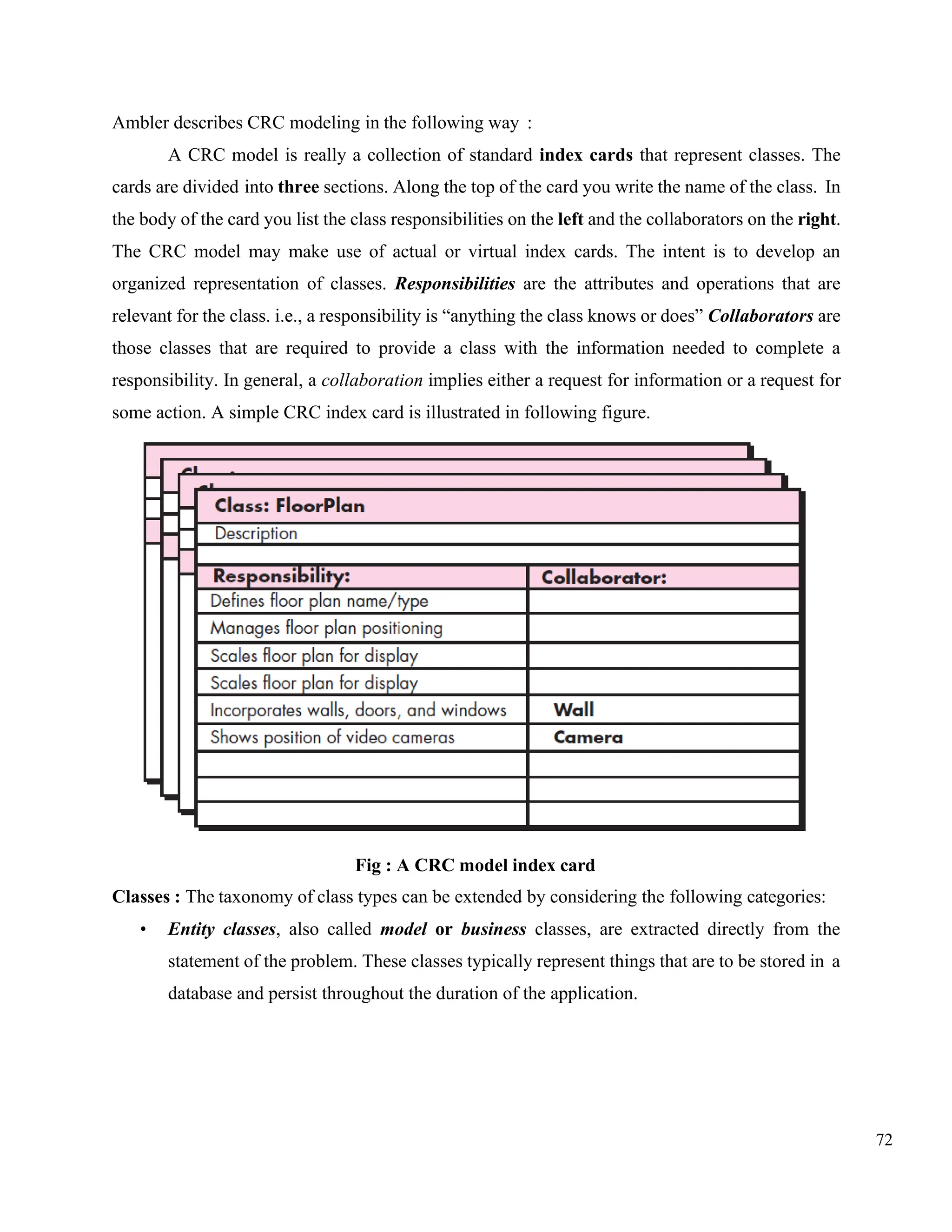 72
Ambler describes CRC modeling in the following way :
A CRC model is really a collection of standard index cards that represent classes. The
cards are divided into three sections. Along the top of the card you write the name of the class. In
the body of the card you list the class responsibilities on the left and the collaborators on the right.
The CRC model may make use of actual or virtual index cards. The intent is to develop an
organized representation of classes. Responsibilities are the attributes and operations that are
relevant for the class. i.e., a responsibility is “anything the class knows or does” Collaborators are
those classes that are required to provide a class with the information needed to complete a
responsibility. In general, a collaboration implies either a request for information or a request for
some action. A simple CRC index card is illustrated in following figure.
Fig : A CRC model index card
Classes : The taxonomy of class types can be extended by considering the following categories:
• Entity classes, also called model or business classes, are extracted directly from the
statement of the problem. These classes typically represent things that are to be stored in a
database and persist throughout the duration of the application.
 