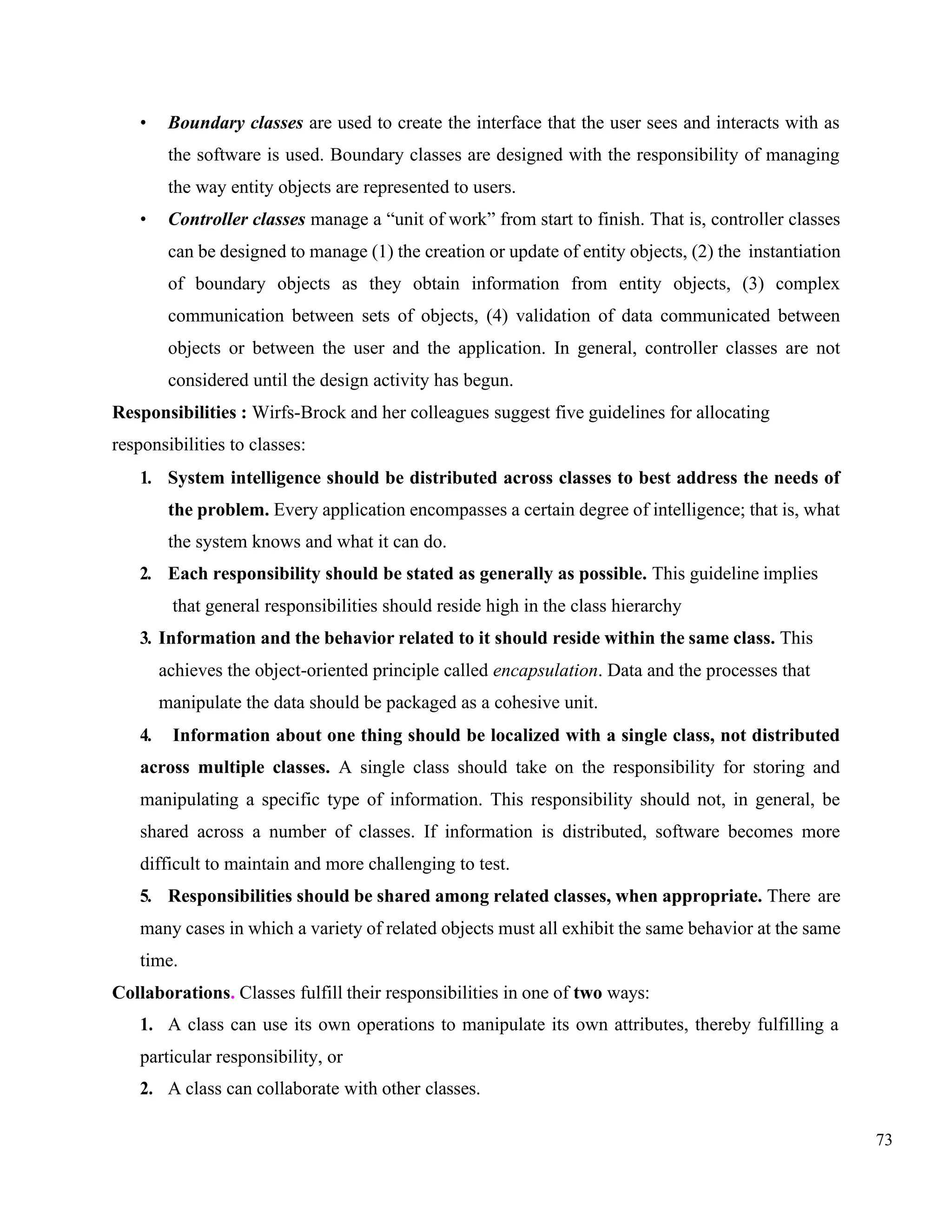 73
• Boundary classes are used to create the interface that the user sees and interacts with as
the software is used. Boundary classes are designed with the responsibility of managing
the way entity objects are represented to users.
• Controller classes manage a “unit of work” from start to finish. That is, controller classes
can be designed to manage (1) the creation or update of entity objects, (2) the instantiation
of boundary objects as they obtain information from entity objects, (3) complex
communication between sets of objects, (4) validation of data communicated between
objects or between the user and the application. In general, controller classes are not
considered until the design activity has begun.
Responsibilities : Wirfs-Brock and her colleagues suggest five guidelines for allocating
responsibilities to classes:
1. System intelligence should be distributed across classes to best address the needs of
the problem. Every application encompasses a certain degree of intelligence; that is, what
the system knows and what it can do.
2. Each responsibility should be stated as generally as possible. This guideline implies
that general responsibilities should reside high in the class hierarchy
3. Information and the behavior related to it should reside within the same class. This
achieves the object-oriented principle called encapsulation. Data and the processes that
manipulate the data should be packaged as a cohesive unit.
4. Information about one thing should be localized with a single class, not distributed
across multiple classes. A single class should take on the responsibility for storing and
manipulating a specific type of information. This responsibility should not, in general, be
shared across a number of classes. If information is distributed, software becomes more
difficult to maintain and more challenging to test.
5. Responsibilities should be shared among related classes, when appropriate. There are
many cases in which a variety of related objects must all exhibit the same behavior at the same
time.
Collaborations. Classes fulfill their responsibilities in one of two ways:
1. A class can use its own operations to manipulate its own attributes, thereby fulfilling a
particular responsibility, or
2. A class can collaborate with other classes.
 