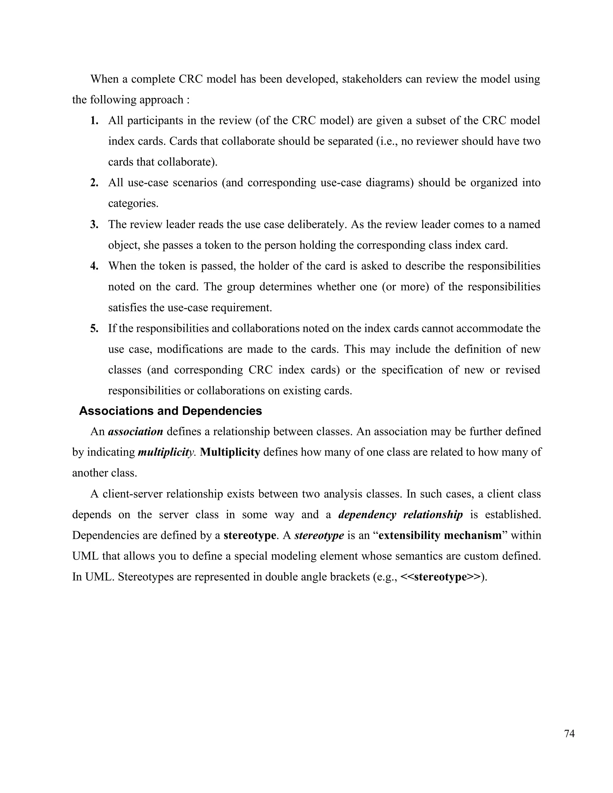 74
When a complete CRC model has been developed, stakeholders can review the model using
the following approach :
1. All participants in the review (of the CRC model) are given a subset of the CRC model
index cards. Cards that collaborate should be separated (i.e., no reviewer should have two
cards that collaborate).
2. All use-case scenarios (and corresponding use-case diagrams) should be organized into
categories.
3. The review leader reads the use case deliberately. As the review leader comes to a named
object, she passes a token to the person holding the corresponding class index card.
4. When the token is passed, the holder of the card is asked to describe the responsibilities
noted on the card. The group determines whether one (or more) of the responsibilities
satisfies the use-case requirement.
5. If the responsibilities and collaborations noted on the index cards cannot accommodate the
use case, modifications are made to the cards. This may include the definition of new
classes (and corresponding CRC index cards) or the specification of new or revised
responsibilities or collaborations on existing cards.
Associations and Dependencies
An association defines a relationship between classes. An association may be further defined
by indicating multiplicity. Multiplicity defines how many of one class are related to how many of
another class.
A client-server relationship exists between two analysis classes. In such cases, a client class
depends on the server class in some way and a dependency relationship is established.
Dependencies are defined by a stereotype. A stereotype is an “extensibility mechanism” within
UML that allows you to define a special modeling element whose semantics are custom defined.
In UML. Stereotypes are represented in double angle brackets (e.g., <<stereotype>>).
 
