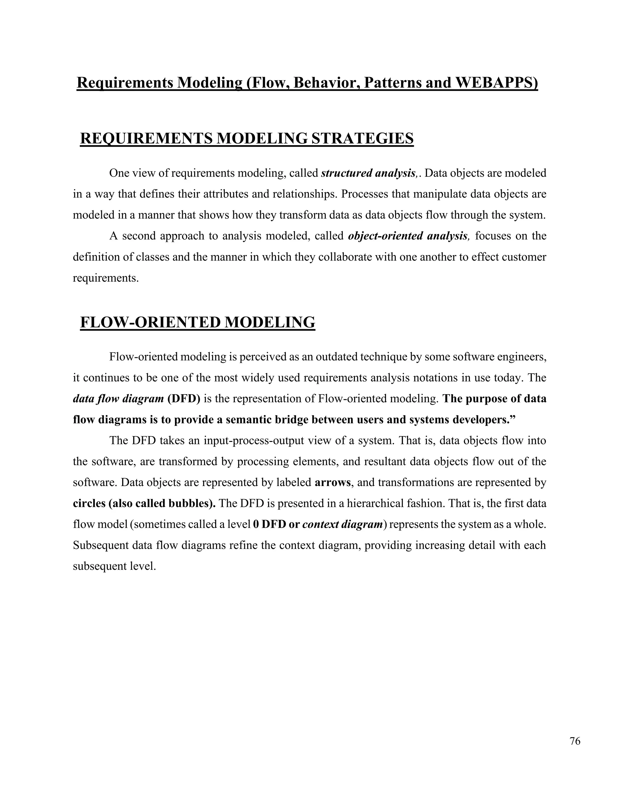 76
Requirements Modeling (Flow, Behavior, Patterns and WEBAPPS)
REQUIREMENTS MODELING STRATEGIES
One view of requirements modeling, called structured analysis,. Data objects are modeled
in a way that defines their attributes and relationships. Processes that manipulate data objects are
modeled in a manner that shows how they transform data as data objects flow through the system.
A second approach to analysis modeled, called object-oriented analysis, focuses on the
definition of classes and the manner in which they collaborate with one another to effect customer
requirements.
FLOW-ORIENTED MODELING
Flow-oriented modeling is perceived as an outdated technique by some software engineers,
it continues to be one of the most widely used requirements analysis notations in use today. The
data flow diagram (DFD) is the representation of Flow-oriented modeling. The purpose of data
flow diagrams is to provide a semantic bridge between users and systems developers.”
The DFD takes an input-process-output view of a system. That is, data objects flow into
the software, are transformed by processing elements, and resultant data objects flow out of the
software. Data objects are represented by labeled arrows, and transformations are represented by
circles (also called bubbles). The DFD is presented in a hierarchical fashion. That is, the first data
flow model (sometimes called a level 0 DFD or context diagram) represents the system as a whole.
Subsequent data flow diagrams refine the context diagram, providing increasing detail with each
subsequent level.
 