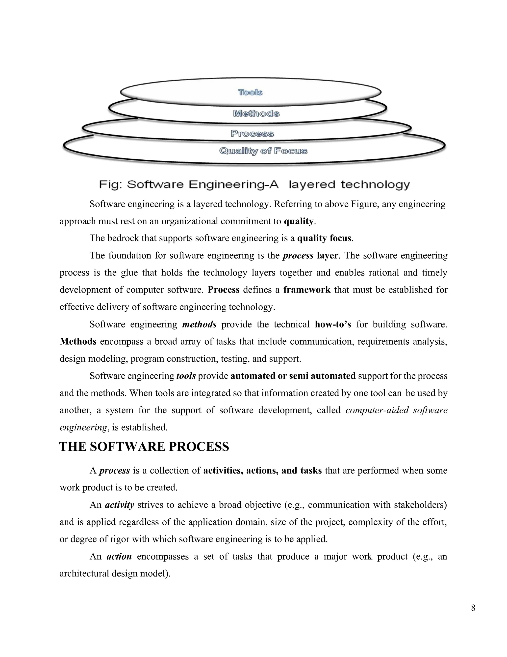 8
Software engineering is a layered technology. Referring to above Figure, any engineering
approach must rest on an organizational commitment to quality.
The bedrock that supports software engineering is a quality focus.
The foundation for software engineering is the process layer. The software engineering
process is the glue that holds the technology layers together and enables rational and timely
development of computer software. Process defines a framework that must be established for
effective delivery of software engineering technology.
Software engineering methods provide the technical how-to’s for building software.
Methods encompass a broad array of tasks that include communication, requirements analysis,
design modeling, program construction, testing, and support.
Software engineering tools provide automated or semi automated support for the process
and the methods. When tools are integrated so that information created by one tool can be used by
another, a system for the support of software development, called computer-aided software
engineering, is established.
THE SOFTWARE PROCESS
A process is a collection of activities, actions, and tasks that are performed when some
work product is to be created.
An activity strives to achieve a broad objective (e.g., communication with stakeholders)
and is applied regardless of the application domain, size of the project, complexity of the effort,
or degree of rigor with which software engineering is to be applied.
An action encompasses a set of tasks that produce a major work product (e.g., an
architectural design model).
 