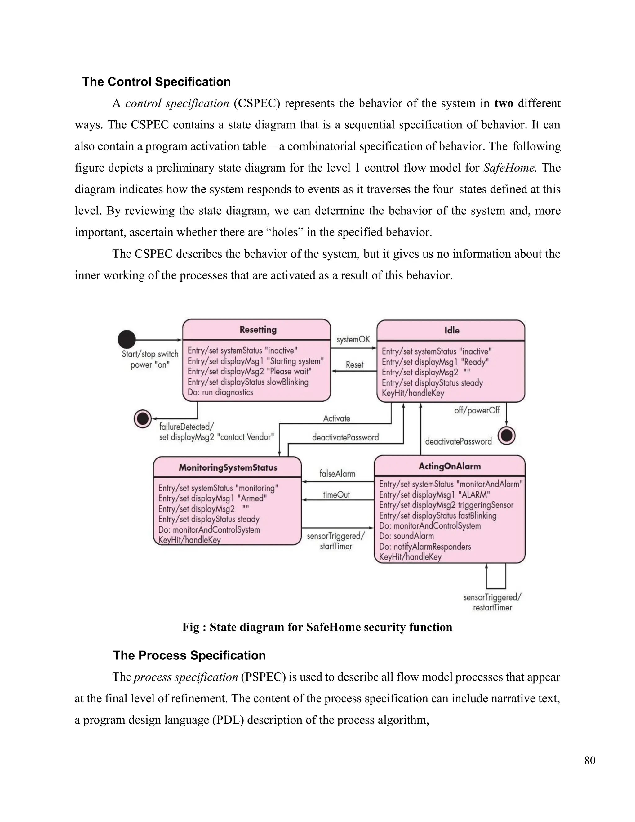 80
The Control Specification
A control specification (CSPEC) represents the behavior of the system in two different
ways. The CSPEC contains a state diagram that is a sequential specification of behavior. It can
also contain a program activation table—a combinatorial specification of behavior. The following
figure depicts a preliminary state diagram for the level 1 control flow model for SafeHome. The
diagram indicates how the system responds to events as it traverses the four states defined at this
level. By reviewing the state diagram, we can determine the behavior of the system and, more
important, ascertain whether there are “holes” in the specified behavior.
The CSPEC describes the behavior of the system, but it gives us no information about the
inner working of the processes that are activated as a result of this behavior.
Fig : State diagram for SafeHome security function
The Process Specification
The process specification (PSPEC) is used to describe all flow model processes that appear
at the final level of refinement. The content of the process specification can include narrative text,
a program design language (PDL) description of the process algorithm,
 
