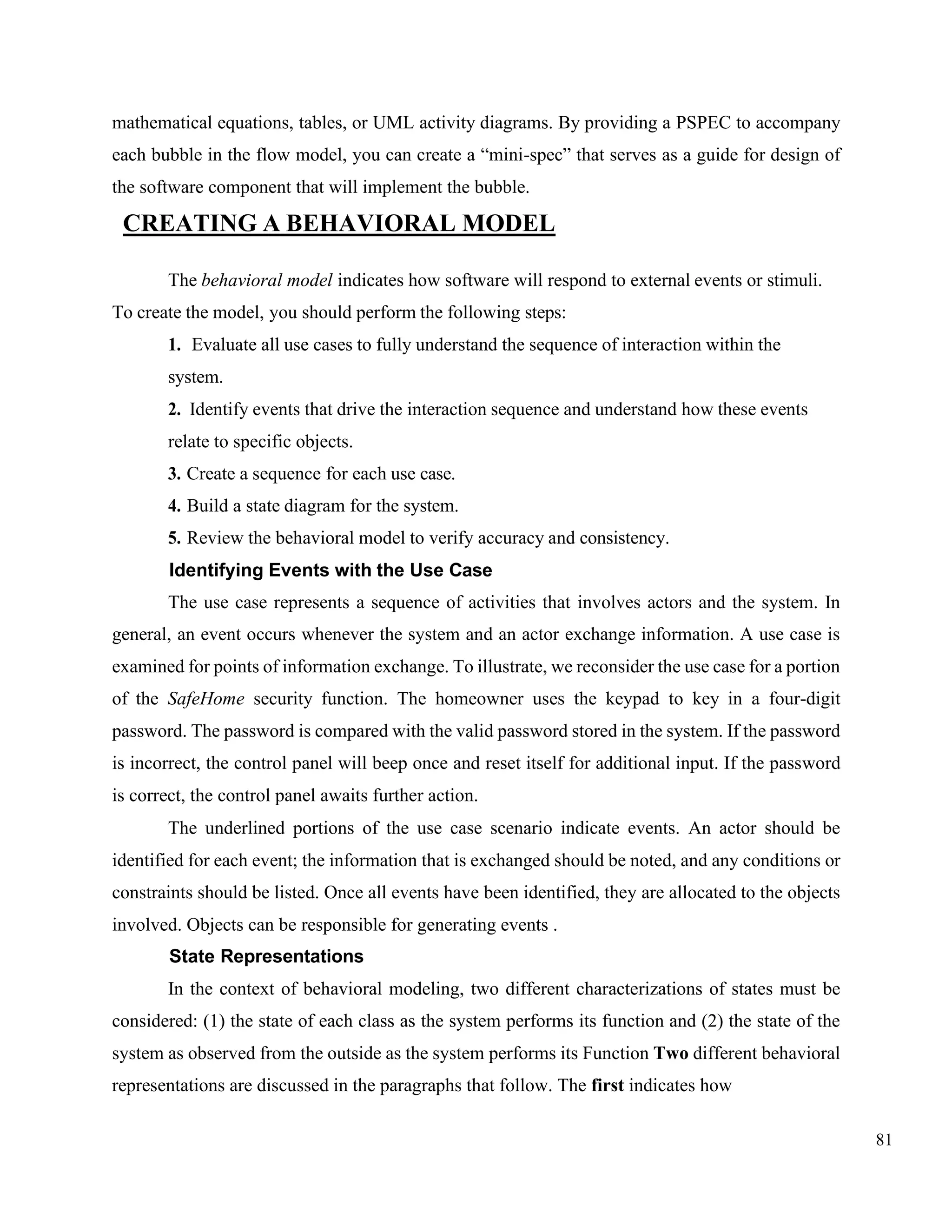 81
mathematical equations, tables, or UML activity diagrams. By providing a PSPEC to accompany
each bubble in the flow model, you can create a “mini-spec” that serves as a guide for design of
the software component that will implement the bubble.
CREATING A BEHAVIORAL MODEL
The behavioral model indicates how software will respond to external events or stimuli.
To create the model, you should perform the following steps:
1. Evaluate all use cases to fully understand the sequence of interaction within the
system.
2. Identify events that drive the interaction sequence and understand how these events
relate to specific objects.
3. Create a sequence for each use case.
4. Build a state diagram for the system.
5. Review the behavioral model to verify accuracy and consistency.
Identifying Events with the Use Case
The use case represents a sequence of activities that involves actors and the system. In
general, an event occurs whenever the system and an actor exchange information. A use case is
examined for points of information exchange. To illustrate, we reconsider the use case for a portion
of the SafeHome security function. The homeowner uses the keypad to key in a four-digit
password. The password is compared with the valid password stored in the system. If the password
is incorrect, the control panel will beep once and reset itself for additional input. If the password
is correct, the control panel awaits further action.
The underlined portions of the use case scenario indicate events. An actor should be
identified for each event; the information that is exchanged should be noted, and any conditions or
constraints should be listed. Once all events have been identified, they are allocated to the objects
involved. Objects can be responsible for generating events .
State Representations
In the context of behavioral modeling, two different characterizations of states must be
considered: (1) the state of each class as the system performs its function and (2) the state of the
system as observed from the outside as the system performs its Function Two different behavioral
representations are discussed in the paragraphs that follow. The first indicates how
 