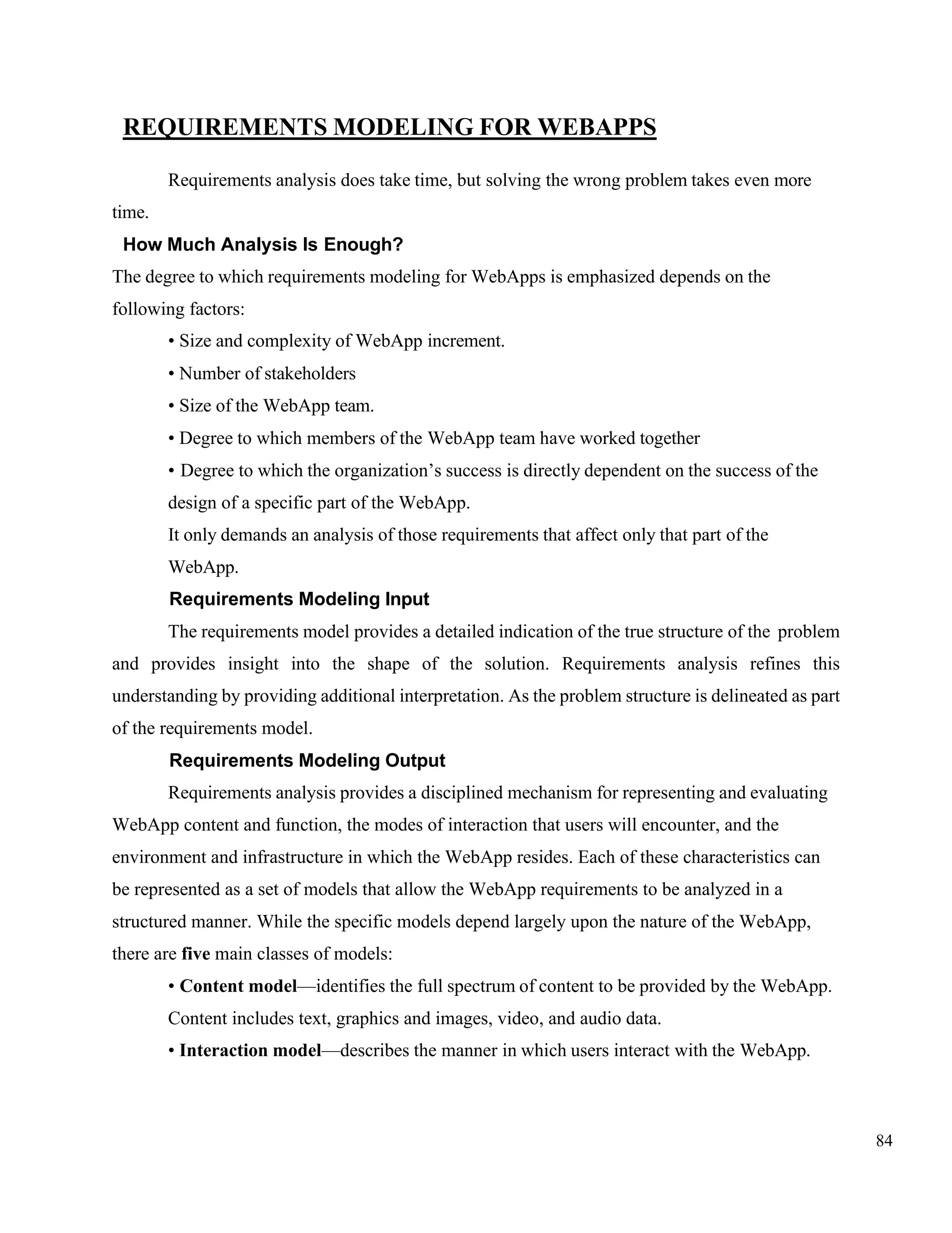 84
REQUIREMENTS MODELING FOR WEBAPPS
Requirements analysis does take time, but solving the wrong problem takes even more
time.
How Much Analysis Is Enough?
The degree to which requirements modeling for WebApps is emphasized depends on the
following factors:
• Size and complexity of WebApp increment.
• Number of stakeholders
• Size of the WebApp team.
• Degree to which members of the WebApp team have worked together
• Degree to which the organization’s success is directly dependent on the success of the
design of a specific part of the WebApp.
It only demands an analysis of those requirements that affect only that part of the
WebApp.
Requirements Modeling Input
The requirements model provides a detailed indication of the true structure of the problem
and provides insight into the shape of the solution. Requirements analysis refines this
understanding by providing additional interpretation. As the problem structure is delineated as part
of the requirements model.
Requirements Modeling Output
Requirements analysis provides a disciplined mechanism for representing and evaluating
WebApp content and function, the modes of interaction that users will encounter, and the
environment and infrastructure in which the WebApp resides. Each of these characteristics can
be represented as a set of models that allow the WebApp requirements to be analyzed in a
structured manner. While the specific models depend largely upon the nature of the WebApp,
there are five main classes of models:
• Content model—identifies the full spectrum of content to be provided by the WebApp.
Content includes text, graphics and images, video, and audio data.
• Interaction model—describes the manner in which users interact with the WebApp.
 