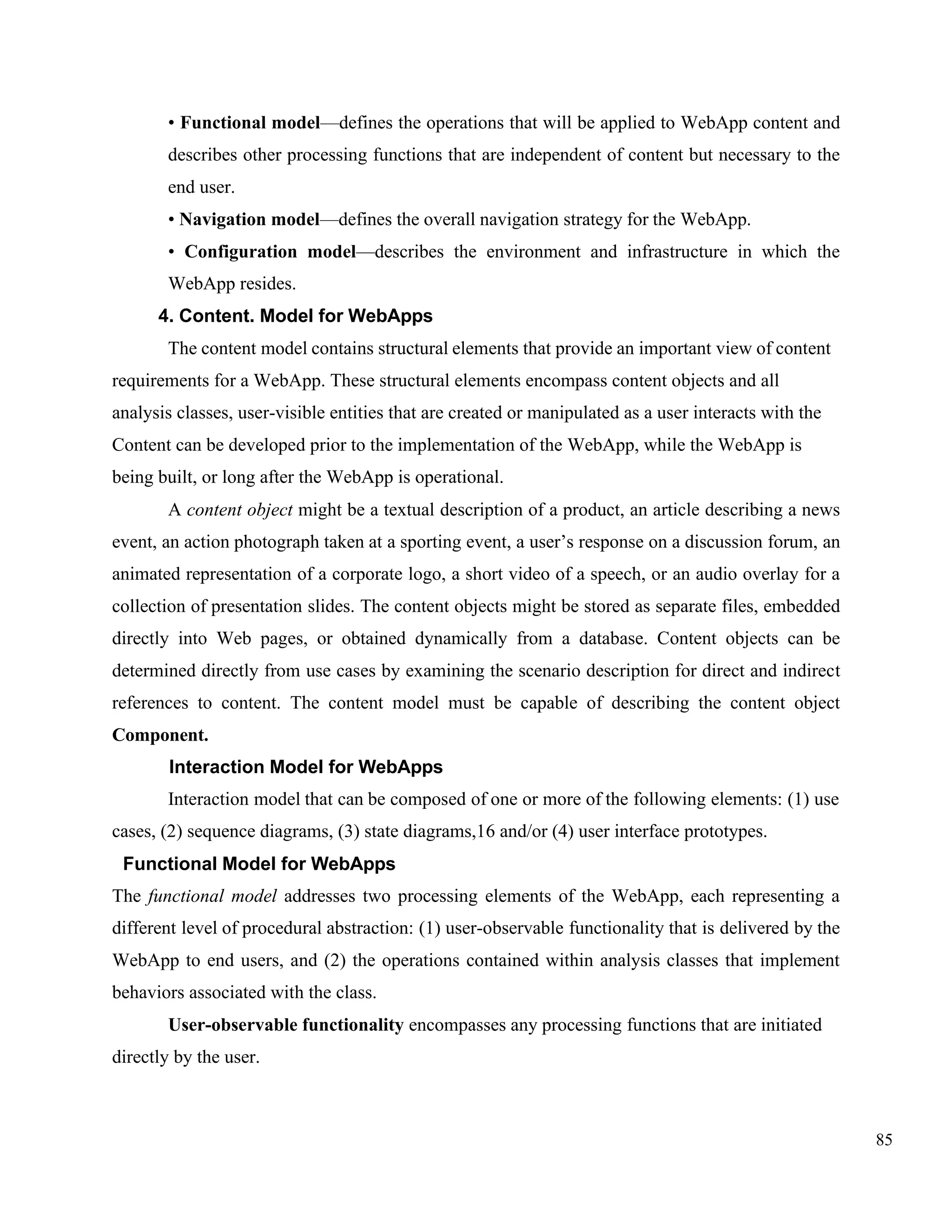 85
• Functional model—defines the operations that will be applied to WebApp content and
describes other processing functions that are independent of content but necessary to the
end user.
• Navigation model—defines the overall navigation strategy for the WebApp.
• Configuration model—describes the environment and infrastructure in which the
WebApp resides.
4. Content. Model for WebApps
The content model contains structural elements that provide an important view of content
requirements for a WebApp. These structural elements encompass content objects and all
analysis classes, user-visible entities that are created or manipulated as a user interacts with the
Content can be developed prior to the implementation of the WebApp, while the WebApp is
being built, or long after the WebApp is operational.
A content object might be a textual description of a product, an article describing a news
event, an action photograph taken at a sporting event, a user’s response on a discussion forum, an
animated representation of a corporate logo, a short video of a speech, or an audio overlay for a
collection of presentation slides. The content objects might be stored as separate files, embedded
directly into Web pages, or obtained dynamically from a database. Content objects can be
determined directly from use cases by examining the scenario description for direct and indirect
references to content. The content model must be capable of describing the content object
Component.
Interaction Model for WebApps
Interaction model that can be composed of one or more of the following elements: (1) use
cases, (2) sequence diagrams, (3) state diagrams,16 and/or (4) user interface prototypes.
Functional Model for WebApps
The functional model addresses two processing elements of the WebApp, each representing a
different level of procedural abstraction: (1) user-observable functionality that is delivered by the
WebApp to end users, and (2) the operations contained within analysis classes that implement
behaviors associated with the class.
User-observable functionality encompasses any processing functions that are initiated
directly by the user.
 
