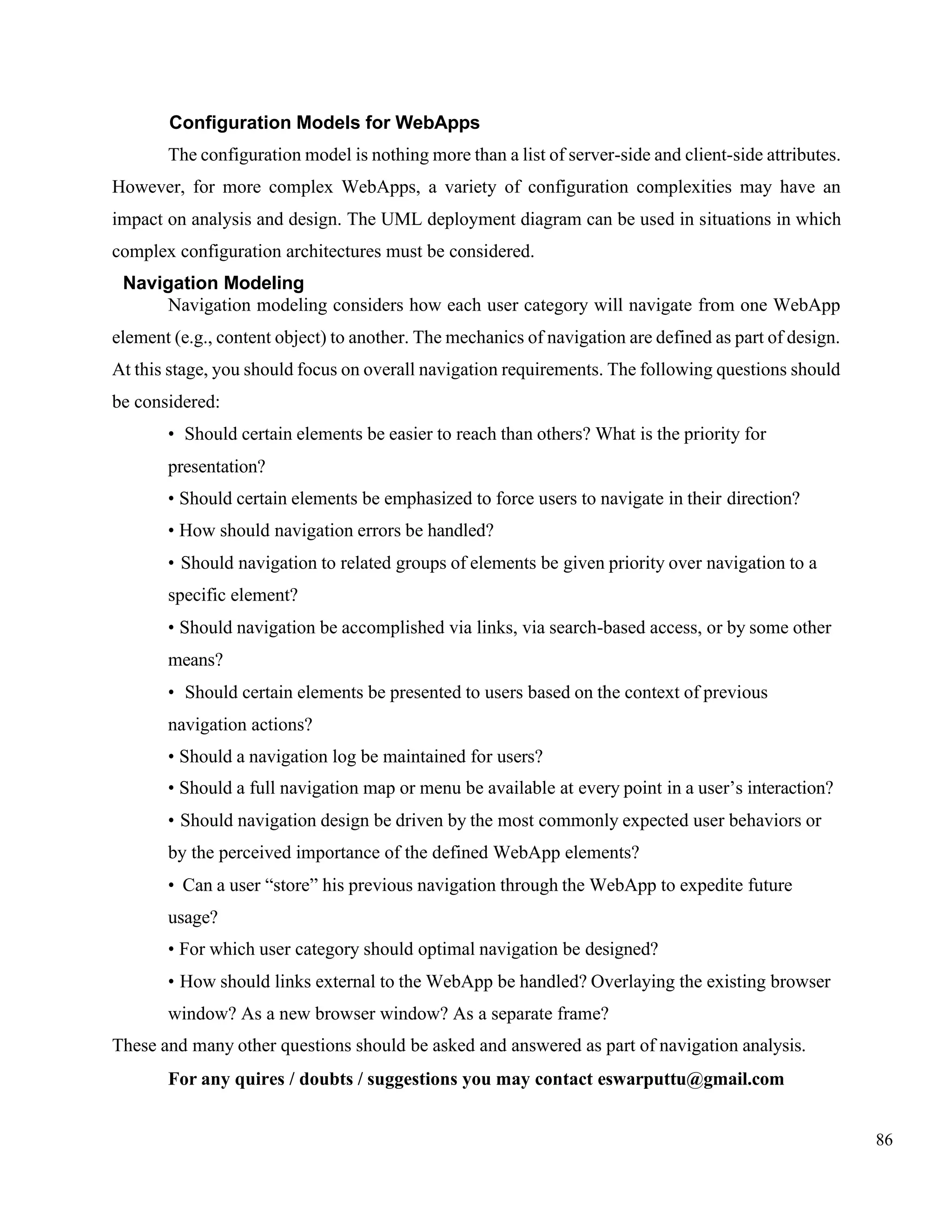 86
Configuration Models for WebApps
The configuration model is nothing more than a list of server-side and client-side attributes.
However, for more complex WebApps, a variety of configuration complexities may have an
impact on analysis and design. The UML deployment diagram can be used in situations in which
complex configuration architectures must be considered.
Navigation Modeling
Navigation modeling considers how each user category will navigate from one WebApp
element (e.g., content object) to another. The mechanics of navigation are defined as part of design.
At this stage, you should focus on overall navigation requirements. The following questions should
be considered:
• Should certain elements be easier to reach than others? What is the priority for
presentation?
• Should certain elements be emphasized to force users to navigate in their direction?
• How should navigation errors be handled?
• Should navigation to related groups of elements be given priority over navigation to a
specific element?
• Should navigation be accomplished via links, via search-based access, or by some other
means?
• Should certain elements be presented to users based on the context of previous
navigation actions?
• Should a navigation log be maintained for users?
• Should a full navigation map or menu be available at every point in a user’s interaction?
• Should navigation design be driven by the most commonly expected user behaviors or
by the perceived importance of the defined WebApp elements?
• Can a user “store” his previous navigation through the WebApp to expedite future
usage?
• For which user category should optimal navigation be designed?
• How should links external to the WebApp be handled? Overlaying the existing browser
window? As a new browser window? As a separate frame?
These and many other questions should be asked and answered as part of navigation analysis.
For any quires / doubts / suggestions you may contact eswarputtu@gmail.com
 