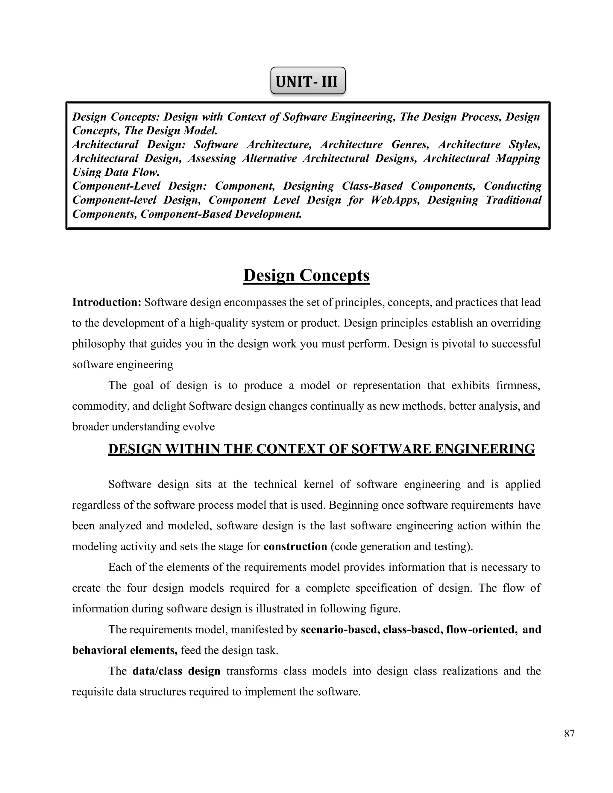 87
UNIT- III
Design Concepts
Introduction: Software design encompasses the set of principles, concepts, and practices that lead
to the development of a high-quality system or product. Design principles establish an overriding
philosophy that guides you in the design work you must perform. Design is pivotal to successful
software engineering
The goal of design is to produce a model or representation that exhibits firmness,
commodity, and delight Software design changes continually as new methods, better analysis, and
broader understanding evolve
DESIGN WITHIN THE CONTEXT OF SOFTWARE ENGINEERING
Software design sits at the technical kernel of software engineering and is applied
regardless of the software process model that is used. Beginning once software requirements have
been analyzed and modeled, software design is the last software engineering action within the
modeling activity and sets the stage for construction (code generation and testing).
Each of the elements of the requirements model provides information that is necessary to
create the four design models required for a complete specification of design. The flow of
information during software design is illustrated in following figure.
The requirements model, manifested by scenario-based, class-based, flow-oriented, and
behavioral elements, feed the design task.
The data/class design transforms class models into design class realizations and the
requisite data structures required to implement the software.
Design Concepts: Design with Context of Software Engineering, The Design Process, Design
Concepts, The Design Model.
Architectural Design: Software Architecture, Architecture Genres, Architecture Styles,
Architectural Design, Assessing Alternative Architectural Designs, Architectural Mapping
Using Data Flow.
Component-Level Design: Component, Designing Class-Based Components, Conducting
Component-level Design, Component Level Design for WebApps, Designing Traditional
Components, Component-Based Development.
 