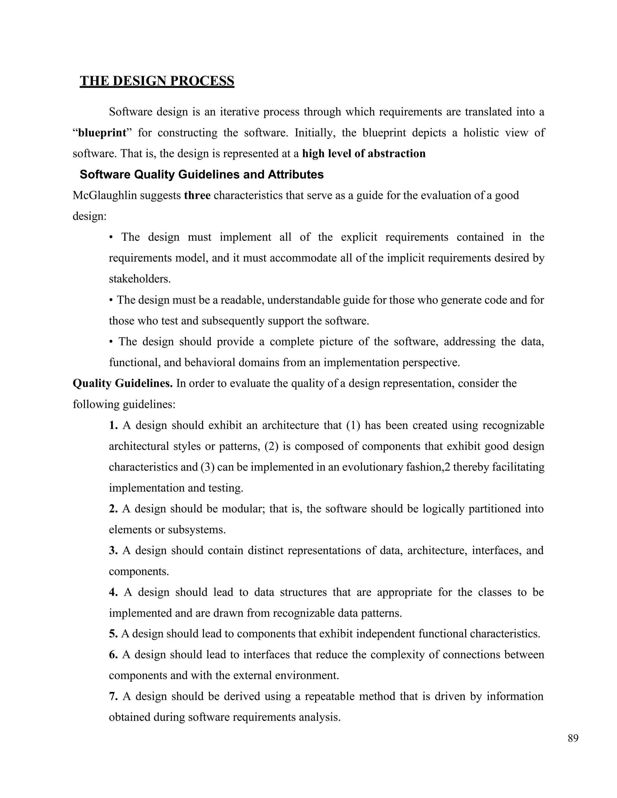89
THE DESIGN PROCESS
Software design is an iterative process through which requirements are translated into a
“blueprint” for constructing the software. Initially, the blueprint depicts a holistic view of
software. That is, the design is represented at a high level of abstraction
Software Quality Guidelines and Attributes
McGlaughlin suggests three characteristics that serve as a guide for the evaluation of a good
design:
• The design must implement all of the explicit requirements contained in the
requirements model, and it must accommodate all of the implicit requirements desired by
stakeholders.
• The design must be a readable, understandable guide for those who generate code and for
those who test and subsequently support the software.
• The design should provide a complete picture of the software, addressing the data,
functional, and behavioral domains from an implementation perspective.
Quality Guidelines. In order to evaluate the quality of a design representation, consider the
following guidelines:
1. A design should exhibit an architecture that (1) has been created using recognizable
architectural styles or patterns, (2) is composed of components that exhibit good design
characteristics and (3) can be implemented in an evolutionary fashion,2 thereby facilitating
implementation and testing.
2. A design should be modular; that is, the software should be logically partitioned into
elements or subsystems.
3. A design should contain distinct representations of data, architecture, interfaces, and
components.
4. A design should lead to data structures that are appropriate for the classes to be
implemented and are drawn from recognizable data patterns.
5. A design should lead to components that exhibit independent functional characteristics.
6. A design should lead to interfaces that reduce the complexity of connections between
components and with the external environment.
7. A design should be derived using a repeatable method that is driven by information
obtained during software requirements analysis.
 