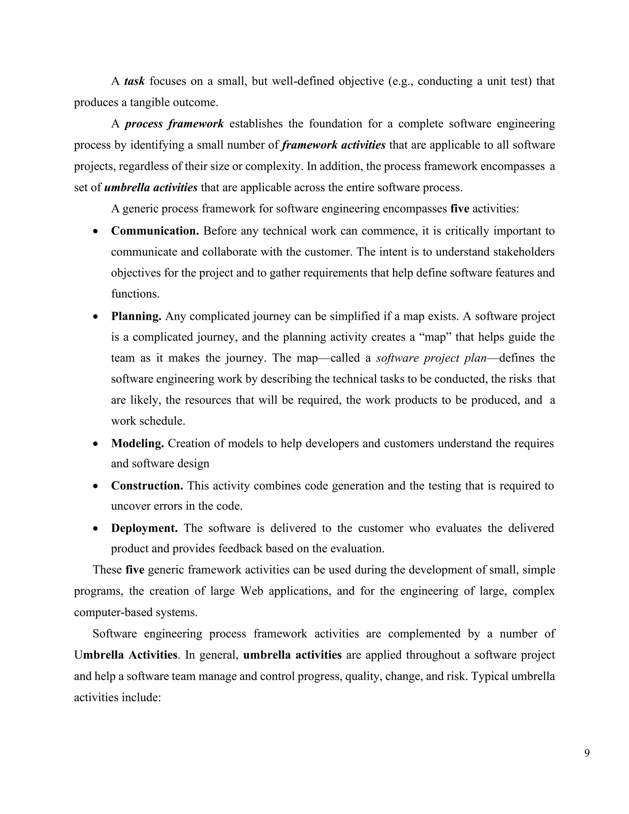 9
A task focuses on a small, but well-defined objective (e.g., conducting a unit test) that
produces a tangible outcome.
A process framework establishes the foundation for a complete software engineering
process by identifying a small number of framework activities that are applicable to all software
projects, regardless of their size or complexity. In addition, the process framework encompasses a
set of umbrella activities that are applicable across the entire software process.
A generic process framework for software engineering encompasses five activities:
• Communication. Before any technical work can commence, it is critically important to
communicate and collaborate with the customer. The intent is to understand stakeholders
objectives for the project and to gather requirements that help define software features and
functions.
• Planning. Any complicated journey can be simplified if a map exists. A software project
is a complicated journey, and the planning activity creates a “map” that helps guide the
team as it makes the journey. The map—called a software project plan—defines the
software engineering work by describing the technical tasks to be conducted, the risks that
are likely, the resources that will be required, the work products to be produced, and a
work schedule.
• Modeling. Creation of models to help developers and customers understand the requires
and software design
• Construction. This activity combines code generation and the testing that is required to
uncover errors in the code.
• Deployment. The software is delivered to the customer who evaluates the delivered
product and provides feedback based on the evaluation.
These five generic framework activities can be used during the development of small, simple
programs, the creation of large Web applications, and for the engineering of large, complex
computer-based systems.
Software engineering process framework activities are complemented by a number of
Umbrella Activities. In general, umbrella activities are applied throughout a software project
and help a software team manage and control progress, quality, change, and risk. Typical umbrella
activities include:
 