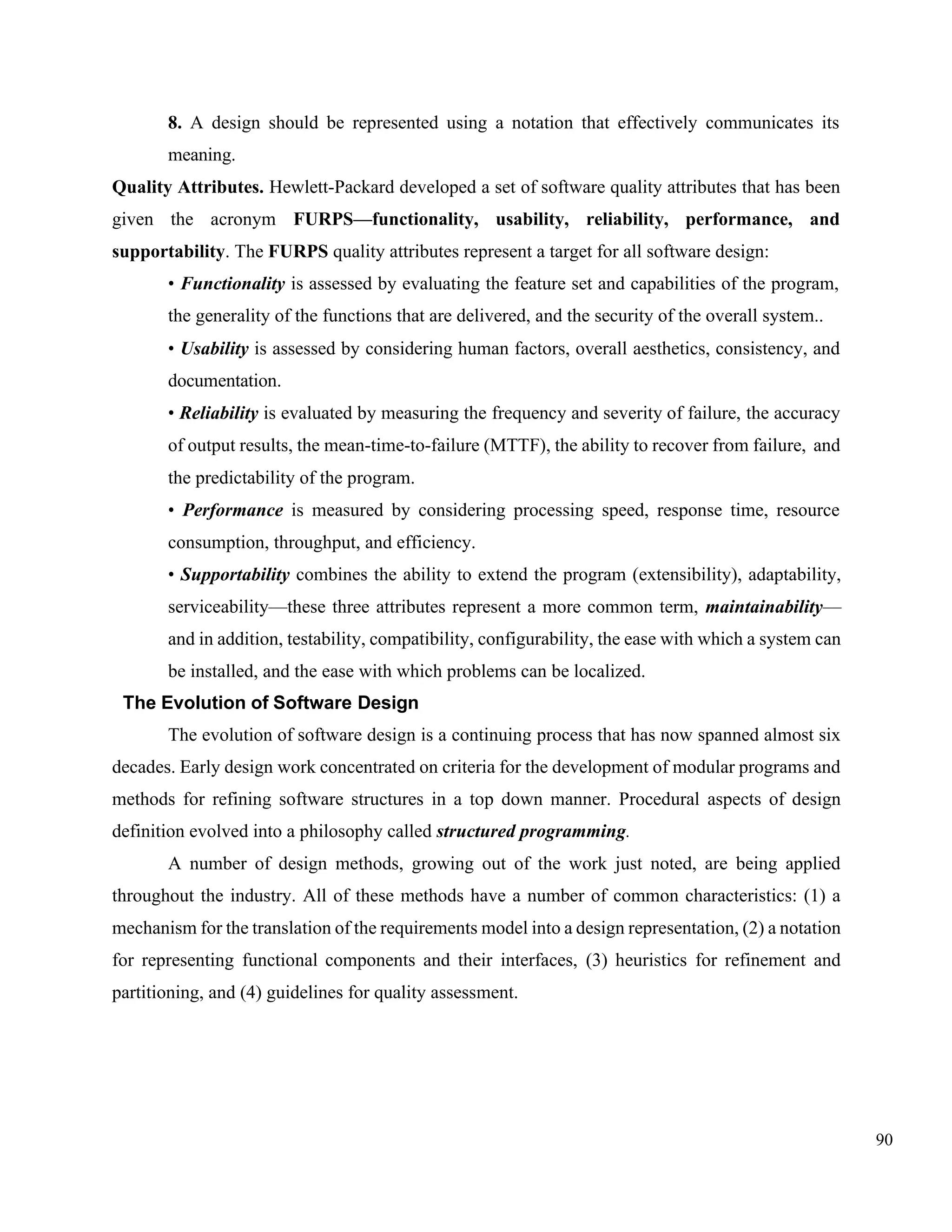 90
8. A design should be represented using a notation that effectively communicates its
meaning.
Quality Attributes. Hewlett-Packard developed a set of software quality attributes that has been
given the acronym FURPS—functionality, usability, reliability, performance, and
supportability. The FURPS quality attributes represent a target for all software design:
• Functionality is assessed by evaluating the feature set and capabilities of the program,
the generality of the functions that are delivered, and the security of the overall system..
• Usability is assessed by considering human factors, overall aesthetics, consistency, and
documentation.
• Reliability is evaluated by measuring the frequency and severity of failure, the accuracy
of output results, the mean-time-to-failure (MTTF), the ability to recover from failure, and
the predictability of the program.
• Performance is measured by considering processing speed, response time, resource
consumption, throughput, and efficiency.
• Supportability combines the ability to extend the program (extensibility), adaptability,
serviceability—these three attributes represent a more common term, maintainability—
and in addition, testability, compatibility, configurability, the ease with which a system can
be installed, and the ease with which problems can be localized.
The Evolution of Software Design
The evolution of software design is a continuing process that has now spanned almost six
decades. Early design work concentrated on criteria for the development of modular programs and
methods for refining software structures in a top down manner. Procedural aspects of design
definition evolved into a philosophy called structured programming.
A number of design methods, growing out of the work just noted, are being applied
throughout the industry. All of these methods have a number of common characteristics: (1) a
mechanism for the translation of the requirements model into a design representation, (2) a notation
for representing functional components and their interfaces, (3) heuristics for refinement and
partitioning, and (4) guidelines for quality assessment.
 
