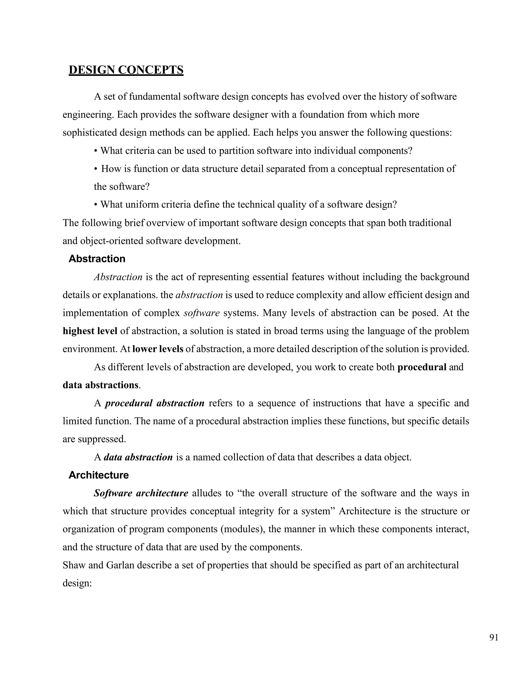 91
DESIGN CONCEPTS
A set of fundamental software design concepts has evolved over the history of software
engineering. Each provides the software designer with a foundation from which more
sophisticated design methods can be applied. Each helps you answer the following questions:
• What criteria can be used to partition software into individual components?
• How is function or data structure detail separated from a conceptual representation of
the software?
• What uniform criteria define the technical quality of a software design?
The following brief overview of important software design concepts that span both traditional
and object-oriented software development.
Abstraction
Abstraction is the act of representing essential features without including the background
details or explanations. the abstraction is used to reduce complexity and allow efficient design and
implementation of complex software systems. Many levels of abstraction can be posed. At the
highest level of abstraction, a solution is stated in broad terms using the language of the problem
environment. At lower levels of abstraction, a more detailed description of the solution is provided.
As different levels of abstraction are developed, you work to create both procedural and
data abstractions.
A procedural abstraction refers to a sequence of instructions that have a specific and
limited function. The name of a procedural abstraction implies these functions, but specific details
are suppressed.
A data abstraction is a named collection of data that describes a data object.
Architecture
Software architecture alludes to “the overall structure of the software and the ways in
which that structure provides conceptual integrity for a system” Architecture is the structure or
organization of program components (modules), the manner in which these components interact,
and the structure of data that are used by the components.
Shaw and Garlan describe a set of properties that should be specified as part of an architectural
design:
 