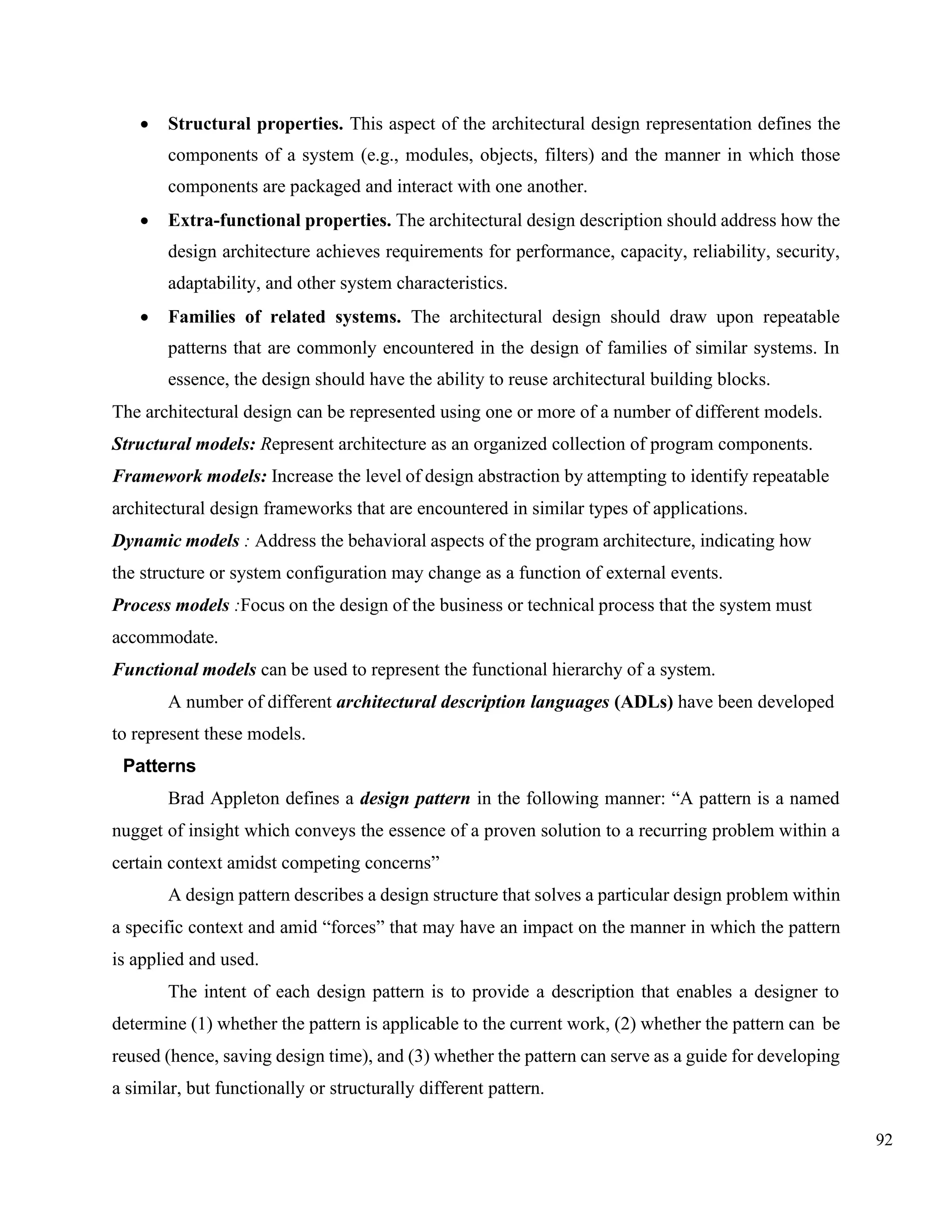 92
• Structural properties. This aspect of the architectural design representation defines the
components of a system (e.g., modules, objects, filters) and the manner in which those
components are packaged and interact with one another.
• Extra-functional properties. The architectural design description should address how the
design architecture achieves requirements for performance, capacity, reliability, security,
adaptability, and other system characteristics.
• Families of related systems. The architectural design should draw upon repeatable
patterns that are commonly encountered in the design of families of similar systems. In
essence, the design should have the ability to reuse architectural building blocks.
The architectural design can be represented using one or more of a number of different models.
Structural models: Represent architecture as an organized collection of program components.
Framework models: Increase the level of design abstraction by attempting to identify repeatable
architectural design frameworks that are encountered in similar types of applications.
Dynamic models : Address the behavioral aspects of the program architecture, indicating how
the structure or system configuration may change as a function of external events.
Process models :Focus on the design of the business or technical process that the system must
accommodate.
Functional models can be used to represent the functional hierarchy of a system.
A number of different architectural description languages (ADLs) have been developed
to represent these models.
Patterns
Brad Appleton defines a design pattern in the following manner: “A pattern is a named
nugget of insight which conveys the essence of a proven solution to a recurring problem within a
certain context amidst competing concerns”
A design pattern describes a design structure that solves a particular design problem within
a specific context and amid “forces” that may have an impact on the manner in which the pattern
is applied and used.
The intent of each design pattern is to provide a description that enables a designer to
determine (1) whether the pattern is applicable to the current work, (2) whether the pattern can be
reused (hence, saving design time), and (3) whether the pattern can serve as a guide for developing
a similar, but functionally or structurally different pattern.
 