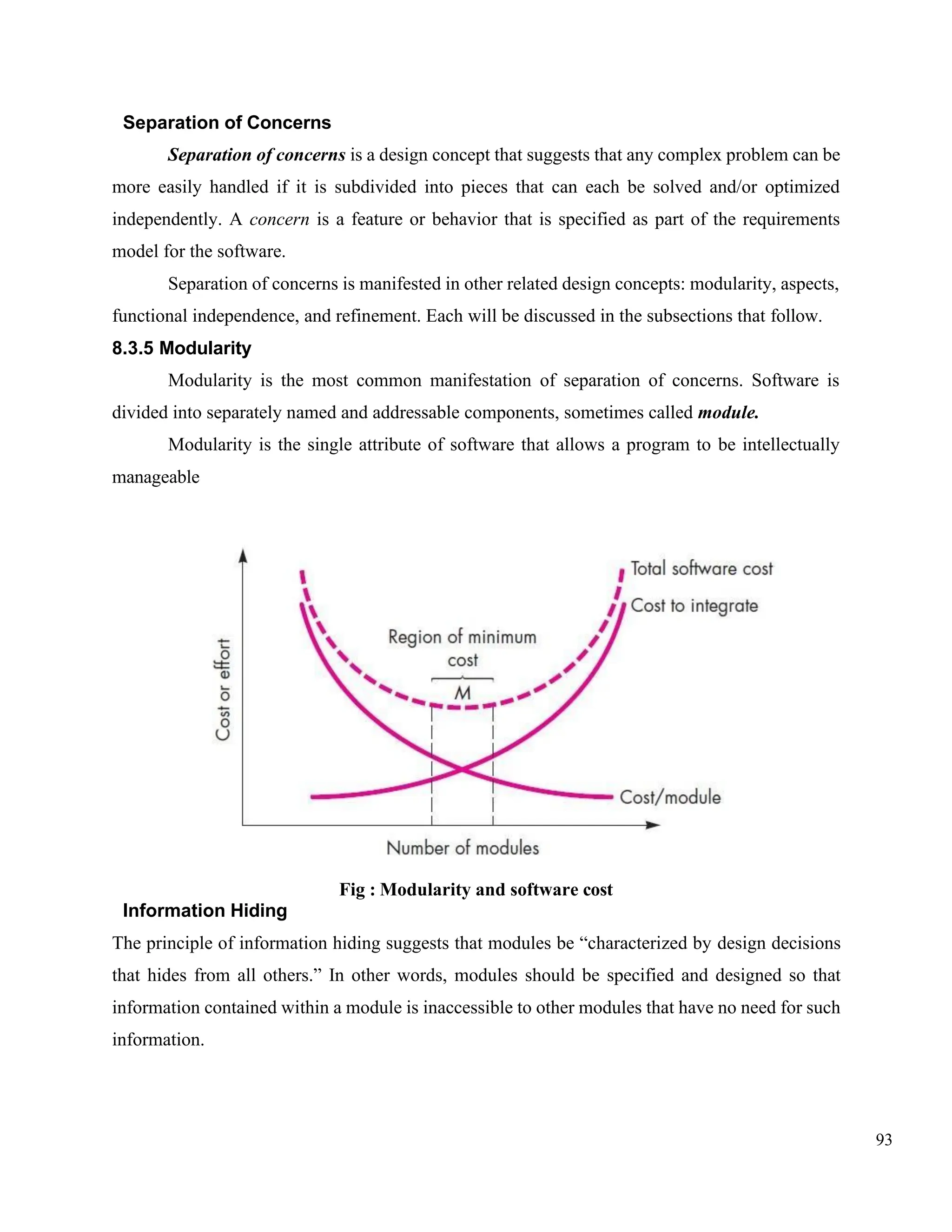 93
Separation of Concerns
Separation of concerns is a design concept that suggests that any complex problem can be
more easily handled if it is subdivided into pieces that can each be solved and/or optimized
independently. A concern is a feature or behavior that is specified as part of the requirements
model for the software.
Separation of concerns is manifested in other related design concepts: modularity, aspects,
functional independence, and refinement. Each will be discussed in the subsections that follow.
8.3.5 Modularity
Modularity is the most common manifestation of separation of concerns. Software is
divided into separately named and addressable components, sometimes called module.
Modularity is the single attribute of software that allows a program to be intellectually
manageable
Fig : Modularity and software cost
Information Hiding
The principle of information hiding suggests that modules be “characterized by design decisions
that hides from all others.” In other words, modules should be specified and designed so that
information contained within a module is inaccessible to other modules that have no need for such
information.
 