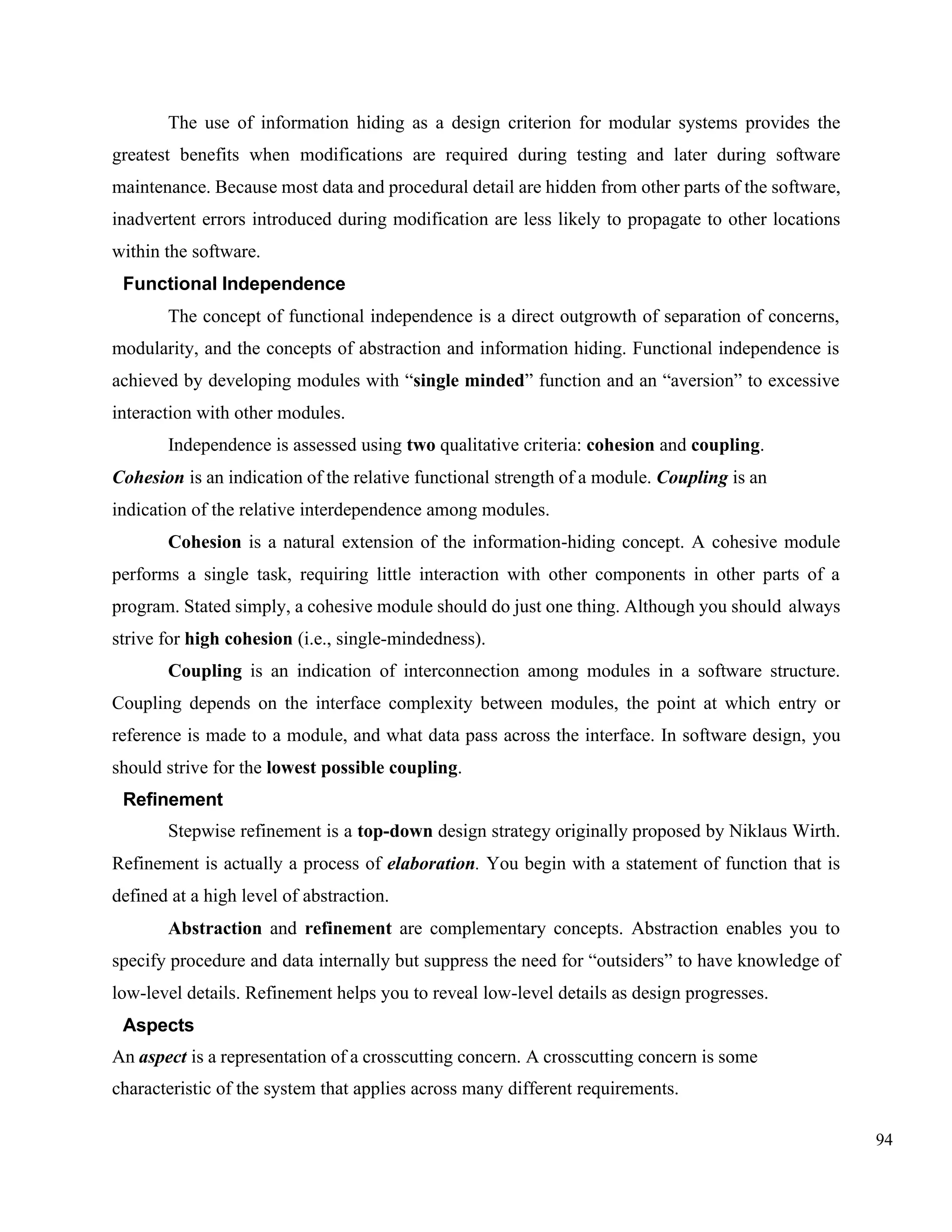 94
The use of information hiding as a design criterion for modular systems provides the
greatest benefits when modifications are required during testing and later during software
maintenance. Because most data and procedural detail are hidden from other parts of the software,
inadvertent errors introduced during modification are less likely to propagate to other locations
within the software.
Functional Independence
The concept of functional independence is a direct outgrowth of separation of concerns,
modularity, and the concepts of abstraction and information hiding. Functional independence is
achieved by developing modules with “single minded” function and an “aversion” to excessive
interaction with other modules.
Independence is assessed using two qualitative criteria: cohesion and coupling.
Cohesion is an indication of the relative functional strength of a module. Coupling is an
indication of the relative interdependence among modules.
Cohesion is a natural extension of the information-hiding concept. A cohesive module
performs a single task, requiring little interaction with other components in other parts of a
program. Stated simply, a cohesive module should do just one thing. Although you should always
strive for high cohesion (i.e., single-mindedness).
Coupling is an indication of interconnection among modules in a software structure.
Coupling depends on the interface complexity between modules, the point at which entry or
reference is made to a module, and what data pass across the interface. In software design, you
should strive for the lowest possible coupling.
Refinement
Stepwise refinement is a top-down design strategy originally proposed by Niklaus Wirth.
Refinement is actually a process of elaboration. You begin with a statement of function that is
defined at a high level of abstraction.
Abstraction and refinement are complementary concepts. Abstraction enables you to
specify procedure and data internally but suppress the need for “outsiders” to have knowledge of
low-level details. Refinement helps you to reveal low-level details as design progresses.
Aspects
An aspect is a representation of a crosscutting concern. A crosscutting concern is some
characteristic of the system that applies across many different requirements.
 
