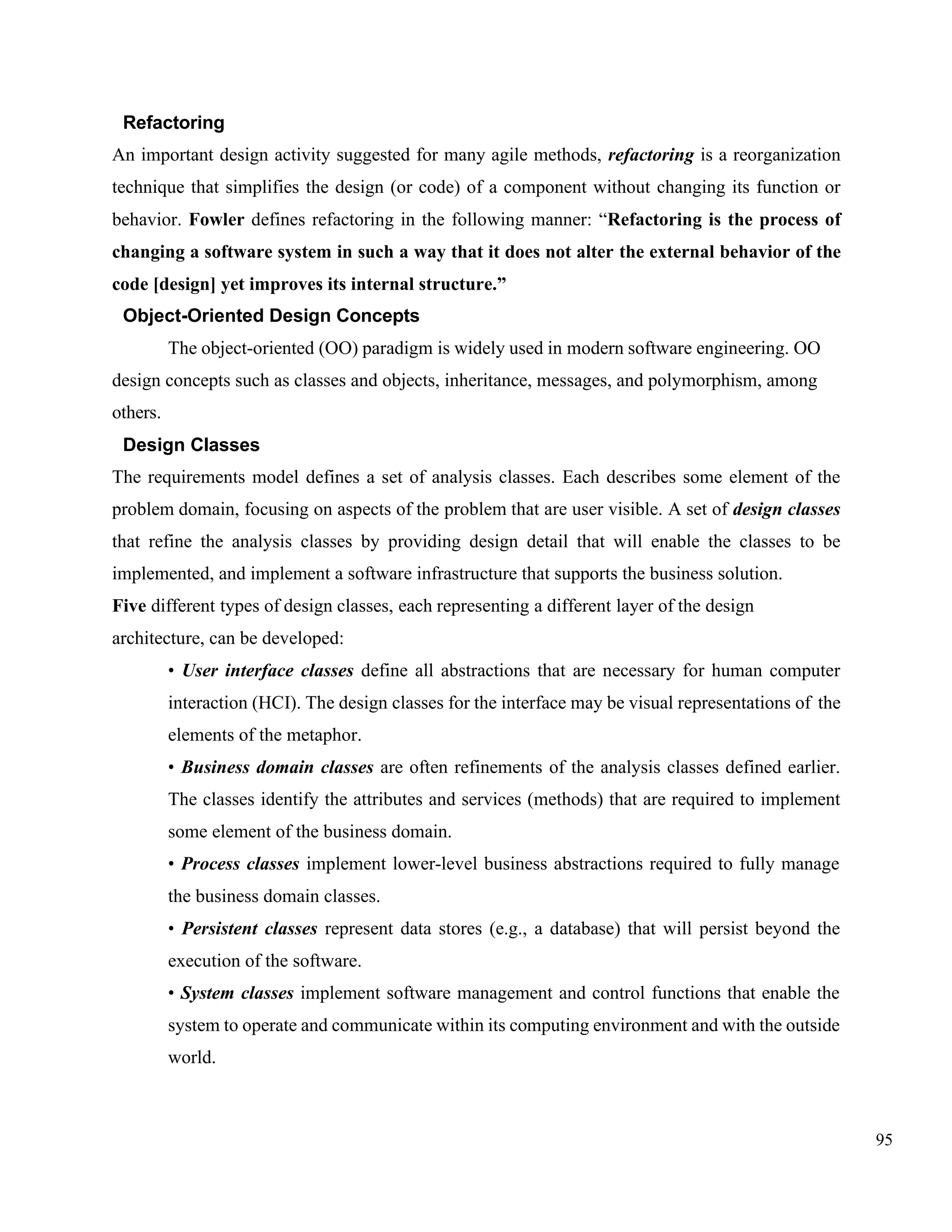 95
Refactoring
An important design activity suggested for many agile methods, refactoring is a reorganization
technique that simplifies the design (or code) of a component without changing its function or
behavior. Fowler defines refactoring in the following manner: “Refactoring is the process of
changing a software system in such a way that it does not alter the external behavior of the
code [design] yet improves its internal structure.”
Object-Oriented Design Concepts
The object-oriented (OO) paradigm is widely used in modern software engineering. OO
design concepts such as classes and objects, inheritance, messages, and polymorphism, among
others.
Design Classes
The requirements model defines a set of analysis classes. Each describes some element of the
problem domain, focusing on aspects of the problem that are user visible. A set of design classes
that refine the analysis classes by providing design detail that will enable the classes to be
implemented, and implement a software infrastructure that supports the business solution.
Five different types of design classes, each representing a different layer of the design
architecture, can be developed:
• User interface classes define all abstractions that are necessary for human computer
interaction (HCI). The design classes for the interface may be visual representations of the
elements of the metaphor.
• Business domain classes are often refinements of the analysis classes defined earlier.
The classes identify the attributes and services (methods) that are required to implement
some element of the business domain.
• Process classes implement lower-level business abstractions required to fully manage
the business domain classes.
• Persistent classes represent data stores (e.g., a database) that will persist beyond the
execution of the software.
• System classes implement software management and control functions that enable the
system to operate and communicate within its computing environment and with the outside
world.
 