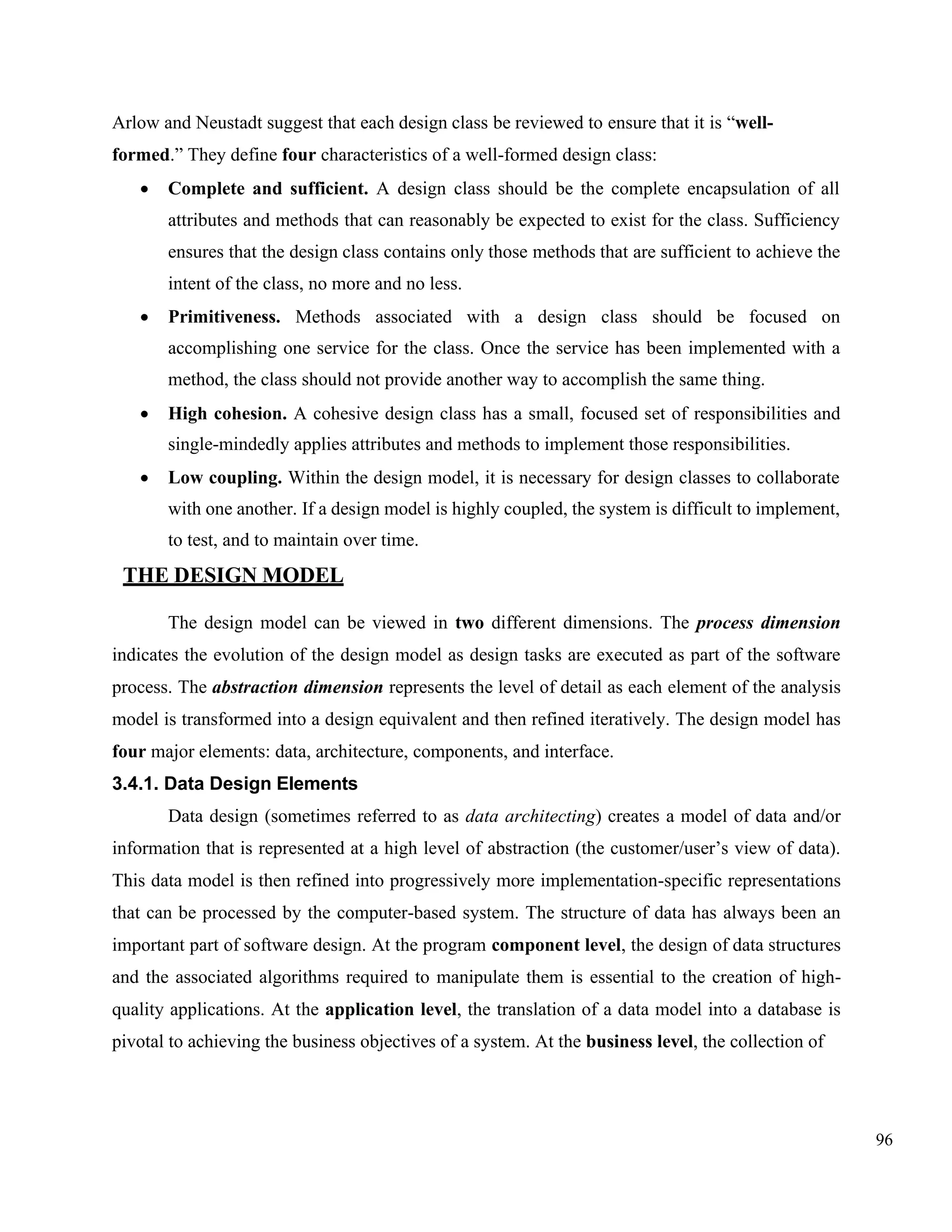 96
Arlow and Neustadt suggest that each design class be reviewed to ensure that it is “well-
formed.” They define four characteristics of a well-formed design class:
• Complete and sufficient. A design class should be the complete encapsulation of all
attributes and methods that can reasonably be expected to exist for the class. Sufficiency
ensures that the design class contains only those methods that are sufficient to achieve the
intent of the class, no more and no less.
• Primitiveness. Methods associated with a design class should be focused on
accomplishing one service for the class. Once the service has been implemented with a
method, the class should not provide another way to accomplish the same thing.
• High cohesion. A cohesive design class has a small, focused set of responsibilities and
single-mindedly applies attributes and methods to implement those responsibilities.
• Low coupling. Within the design model, it is necessary for design classes to collaborate
with one another. If a design model is highly coupled, the system is difficult to implement,
to test, and to maintain over time.
THE DESIGN MODEL
The design model can be viewed in two different dimensions. The process dimension
indicates the evolution of the design model as design tasks are executed as part of the software
process. The abstraction dimension represents the level of detail as each element of the analysis
model is transformed into a design equivalent and then refined iteratively. The design model has
four major elements: data, architecture, components, and interface.
3.4.1. Data Design Elements
Data design (sometimes referred to as data architecting) creates a model of data and/or
information that is represented at a high level of abstraction (the customer/user’s view of data).
This data model is then refined into progressively more implementation-specific representations
that can be processed by the computer-based system. The structure of data has always been an
important part of software design. At the program component level, the design of data structures
and the associated algorithms required to manipulate them is essential to the creation of high-
quality applications. At the application level, the translation of a data model into a database is
pivotal to achieving the business objectives of a system. At the business level, the collection of
 