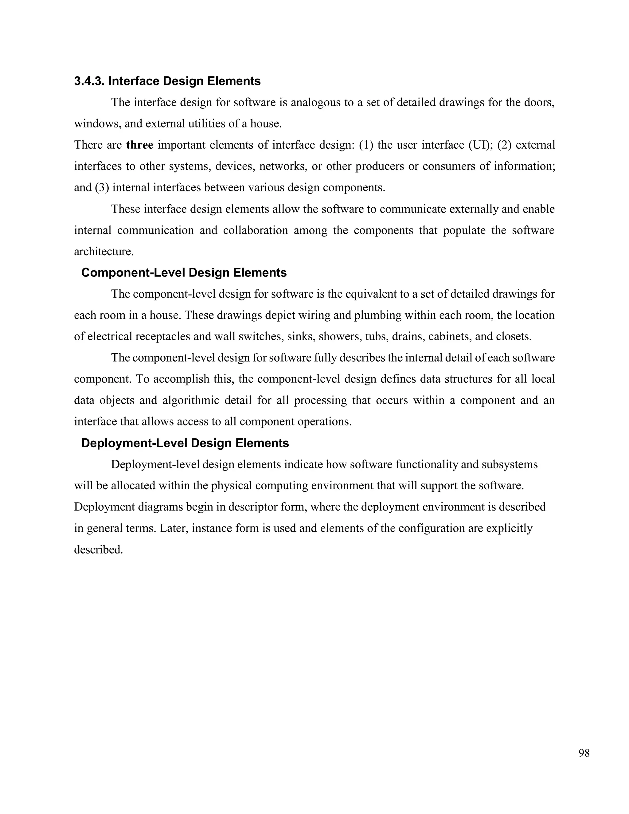 98
3.4.3. Interface Design Elements
The interface design for software is analogous to a set of detailed drawings for the doors,
windows, and external utilities of a house.
There are three important elements of interface design: (1) the user interface (UI); (2) external
interfaces to other systems, devices, networks, or other producers or consumers of information;
and (3) internal interfaces between various design components.
These interface design elements allow the software to communicate externally and enable
internal communication and collaboration among the components that populate the software
architecture.
Component-Level Design Elements
The component-level design for software is the equivalent to a set of detailed drawings for
each room in a house. These drawings depict wiring and plumbing within each room, the location
of electrical receptacles and wall switches, sinks, showers, tubs, drains, cabinets, and closets.
The component-level design for software fully describes the internal detail of each software
component. To accomplish this, the component-level design defines data structures for all local
data objects and algorithmic detail for all processing that occurs within a component and an
interface that allows access to all component operations.
Deployment-Level Design Elements
Deployment-level design elements indicate how software functionality and subsystems
will be allocated within the physical computing environment that will support the software.
Deployment diagrams begin in descriptor form, where the deployment environment is described
in general terms. Later, instance form is used and elements of the configuration are explicitly
described.
 