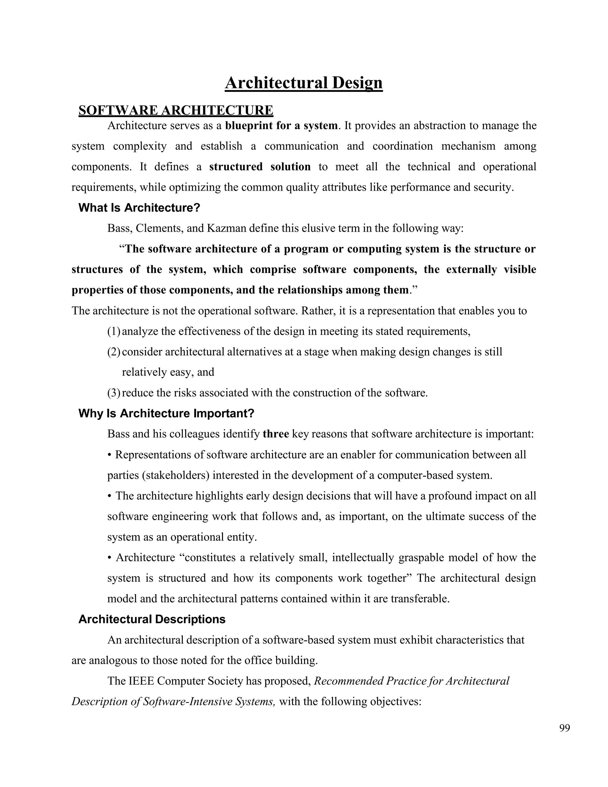 99
Architectural Design
SOFTWARE ARCHITECTURE
Architecture serves as a blueprint for a system. It provides an abstraction to manage the
system complexity and establish a communication and coordination mechanism among
components. It defines a structured solution to meet all the technical and operational
requirements, while optimizing the common quality attributes like performance and security.
What Is Architecture?
Bass, Clements, and Kazman define this elusive term in the following way:
“The software architecture of a program or computing system is the structure or
structures of the system, which comprise software components, the externally visible
properties of those components, and the relationships among them.”
The architecture is not the operational software. Rather, it is a representation that enables you to
(1)analyze the effectiveness of the design in meeting its stated requirements,
(2)consider architectural alternatives at a stage when making design changes is still
relatively easy, and
(3)reduce the risks associated with the construction of the software.
Why Is Architecture Important?
Bass and his colleagues identify three key reasons that software architecture is important:
• Representations of software architecture are an enabler for communication between all
parties (stakeholders) interested in the development of a computer-based system.
• The architecture highlights early design decisions that will have a profound impact on all
software engineering work that follows and, as important, on the ultimate success of the
system as an operational entity.
• Architecture “constitutes a relatively small, intellectually graspable model of how the
system is structured and how its components work together” The architectural design
model and the architectural patterns contained within it are transferable.
Architectural Descriptions
An architectural description of a software-based system must exhibit characteristics that
are analogous to those noted for the office building.
The IEEE Computer Society has proposed, Recommended Practice for Architectural
Description of Software-Intensive Systems, with the following objectives:
 