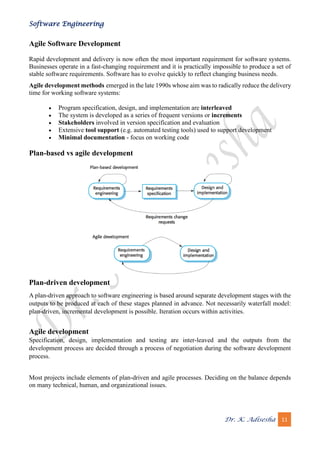 Software Engineering
Dr. K. Adisesha 11
Agile Software Development
Rapid development and delivery is now often the most important requirement for software systems.
Businesses operate in a fast-changing requirement and it is practically impossible to produce a set of
stable software requirements. Software has to evolve quickly to reflect changing business needs.
Agile development methods emerged in the late 1990s whose aim was to radically reduce the delivery
time for working software systems:
• Program specification, design, and implementation are interleaved
• The system is developed as a series of frequent versions or increments
• Stakeholders involved in version specification and evaluation
• Extensive tool support (e.g. automated testing tools) used to support development
• Minimal documentation - focus on working code
Plan-based vs agile development
Plan-driven development
A plan-driven approach to software engineering is based around separate development stages with the
outputs to be produced at each of these stages planned in advance. Not necessarily waterfall model:
plan-driven, incremental development is possible. Iteration occurs within activities.
Agile development
Specification, design, implementation and testing are inter-leaved and the outputs from the
development process are decided through a process of negotiation during the software development
process.
Most projects include elements of plan-driven and agile processes. Deciding on the balance depends
on many technical, human, and organizational issues.
 