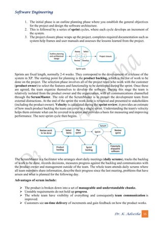 Software Engineering
Dr. K. Adisesha 15
1. The initial phase is an outline planning phase where you establish the general objectives
for the project and design the software architecture.
2. This is followed by a series of sprint cycles, where each cycle develops an increment of
the system.
3. The project closure phase wraps up the project, completes required documentation such as
system help frames and user manuals and assesses the lessons learned from the project.
Sprints are fixed length, normally 2-4 weeks. They correspond to the development of a release of the
system in XP. The starting point for planning is the product backlog, which is the list of work to be
done on the project. The selection phase involves all of the project team who work with the customer
(product owner) to select the features and functionality to be developed during the sprint. Once these
are agreed, the team organize themselves to develop the software. During this stage the team is
relatively isolated from the product owner and the organization, with all communications channelled
through the ScrumMaster. The role of the ScrumMaster is to protect the development team from
external distractions. At the end of the sprint the work done is reviewed and presented to stakeholders
(including the product owner). Velocity is calculated during the sprint review; it provides an estimate
of how much product backlog the team can cover in a single sprint. Understanding the team's velocity
helps them estimate what can be covered in a sprint and provides a basis for measuring and improving
performance. The next sprint cycle then begins.
The ScrumMaster is a facilitator who arranges short daily meetings (daily scrums), tracks the backlog
of work to be done, records decisions, measures progress against the backlog and communicates with
the product owner and management outside of the team. The whole team attends daily scrums where
all team members share information, describe their progress since the last meeting, problems that have
arisen and what is planned for the following day.
Advantages of scrum include:
➢ The product is broken down into a set of manageable and understandable chunks.
➢ Unstable requirements do not hold up progress.
➢ The whole team have visibility of everything and consequently team communication is
improved.
➢ Customers see on-time delivery of increments and gain feedback on how the product works.
 