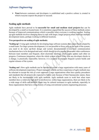 Software Engineering
Dr. K. Adisesha 16
➢ Trust between customers and developers is established and a positive culture is created in
which everyone expects the project to succeed.
Scaling agile methods
Agile methods have proved to be successful for small and medium sized projects that can be
developed by a small co-located team. It is sometimes argued that the success of these methods comes
because of improved communications which is possible when everyone is working together. Scaling
up agile methods involves changing these to cope with larger, longer projects where there are multiple
development teams, perhaps working in different locations.
Two perspectives on scaling of agile methods:
'Scaling up’: Using agile methods for developing large software systems that cannot be developed by
a small team. For large systems development, it is not possible to focus only on the code of the system;
you need to do more up-front design and system documentation. Cross-team communication
mechanisms have to be designed and used, which should involve regular phone and video conferences
between team members and frequent, short electronic meetings where teams update each other on
progress. Continuous integration, where the whole system is built every time any developer checks in
a change, is practically impossible; however, it is essential to maintain frequent system builds and
regular releases of the system.
'Scaling out': How agile methods can be introduced across a large organization with many years of
software development experience. Project managers who do not have experience of agile methods may
be reluctant to accept the risk of a new approach. Large organizations often have quality procedures
and standards that all projects are expected to follow and, because of their bureaucratic nature, these
are likely to be incompatible with agile methods. Agile methods seem to work best when team
members have a relatively high skill level. However, within large organizations, there are likely to be
a wide range of skills and abilities. There may be cultural resistance to agile methods, especially in
those organizations that have a long history of using conventional systems engineering processes.
 