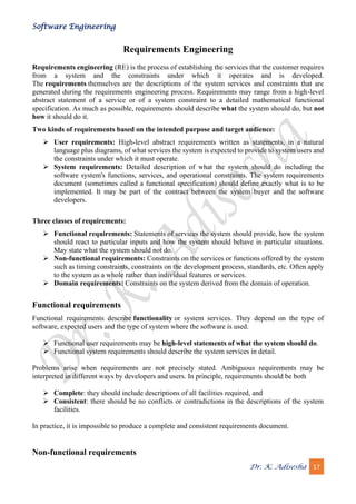 Software Engineering
Dr. K. Adisesha 17
Requirements Engineering
Requirements engineering (RE) is the process of establishing the services that the customer requires
from a system and the constraints under which it operates and is developed.
The requirements themselves are the descriptions of the system services and constraints that are
generated during the requirements engineering process. Requirements may range from a high-level
abstract statement of a service or of a system constraint to a detailed mathematical functional
specification. As much as possible, requirements should describe what the system should do, but not
how it should do it.
Two kinds of requirements based on the intended purpose and target audience:
➢ User requirements: High-level abstract requirements written as statements, in a natural
language plus diagrams, of what services the system is expected to provide to system users and
the constraints under which it must operate.
➢ System requirements: Detailed description of what the system should do including the
software system's functions, services, and operational constraints. The system requirements
document (sometimes called a functional specification) should define exactly what is to be
implemented. It may be part of the contract between the system buyer and the software
developers.
Three classes of requirements:
➢ Functional requirements: Statements of services the system should provide, how the system
should react to particular inputs and how the system should behave in particular situations.
May state what the system should not do.
➢ Non-functional requirements: Constraints on the services or functions offered by the system
such as timing constraints, constraints on the development process, standards, etc. Often apply
to the system as a whole rather than individual features or services.
➢ Domain requirements: Constraints on the system derived from the domain of operation.
Functional requirements
Functional requirements describe functionality or system services. They depend on the type of
software, expected users and the type of system where the software is used.
➢ Functional user requirements may be high-level statements of what the system should do.
➢ Functional system requirements should describe the system services in detail.
Problems arise when requirements are not precisely stated. Ambiguous requirements may be
interpreted in different ways by developers and users. In principle, requirements should be both
➢ Complete: they should include descriptions of all facilities required, and
➢ Consistent: there should be no conflicts or contradictions in the descriptions of the system
facilities.
In practice, it is impossible to produce a complete and consistent requirements document.
Non-functional requirements
 