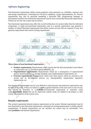 Software Engineering
Dr. K. Adisesha 18
Non-functional requirements define system properties and constraints e.g. reliability, response time
and storage requirements. Constraints are I/O device capability, system representations, etc. Process
requirements may also be specified mandating a particular IDE, programming language or
development method. Non-functional requirements may be more critical than functional requirements.
If these are not met, the system may be useless.
Non-functional requirements may affect the overall architecture of a system rather than the individual
components. A single non-functional requirement, such as a security requirement, may generate a
number of related functional requirements that define system services that are required. It may also
generate requirements that restrict existing requirements.
Three classes of non-functional requirements:
➢ Product requirements: Requirements which specify that the delivered product must behave
in a particular way e.g. execution speed, reliability, etc.
➢ Organizational requirements: Requirements which are a consequence of organizational
policies and procedures e.g. process standards used, implementation requirements, etc.
➢ External requirements: Requirements which arise from factors which are external to the
system and its development process e.g. interoperability requirements, legislative
requirements, etc.
Non-functional requirements may be very difficult to state precisely and imprecise requirements may
be difficult to verify. If they are stated as a goal (a general intention of the user such as ease of use),
they should be rewritten as a verifiable non-functional requirement (a statement using
some quantifiable metric that can be objectively tested). Goals are helpful to developers as they
convey the intentions of the system users.
Domain requirements
The system's operational domain imposes requirements on the system. Domain requirements may be
new functional or non-functional requirements, constraints on existing requirements, or define specific
computations. If domain requirements are not satisfied, the system may be unworkable. Two
main problems with domain requirements:
 