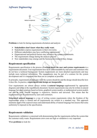 Software Engineering
Dr. K. Adisesha 20
Problems to look for during requirements elicitation and analysis:
➢ Stakeholders don't know what they really want.
➢ Stakeholders express requirements in their own terms.
➢ Different stakeholders may have conflicting requirements.
➢ Organizational and political factors may influence the system requirements.
➢ The requirements change during the analysis process.
➢ New stakeholders may emerge and the business environment may change.
Requirements specification
Requirements specification is the process of writing down the user and system requirements in a
requirements document. User requirements have to be understandable by end-users and customers who
do not have a technical background. System requirements are more detailed requirements and may
include more technical information. The requirements may be part of a contract for the system
development and it is important that these are as complete as possible.
In principle, requirements should state what the system should do and the design should describe how
it does this. In practice, requirements and design are inseparable.
User requirements are almost always written in natural language supplemented by appropriate
diagrams and tables in the requirements document. System requirements may also be written in natural
language but other notations based on forms, graphical system models, or mathematical system models
can also be used. Natural language is expressive, intuitive and universal. This means that the
requirements can be understood by users and customers.
Structured natural language is a way of writing system requirements where the freedom of the
requirements writer is limited and all requirements are written in a standard way. This approach
maintains most of the expressiveness and understand-ability of natural language but ensures that some
uniformity is imposed on the specification.
Requirements validation
Requirements validation is concerned with demonstrating that the requirements define the system that
the customer really wants. Requirements error costs are high so validation is very important.
What problems to look for:
 